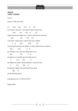 Alegria
André Valadão
Tom: C

(intro) C F7M Am7 G/B


C9           Am7     Em         F/G         G        C9
tu me amas como sou mas nao me deixas como estou
          Am7            Em         F/G     G            C9
seguir teus passos sempre vou rumo ao encontro do seu amor
     Am7                 Em           F/G           C9
o teu amor e maior que a vida me traz paz e alegria
         F    G          Am7              G/B             C9
com teu perfume quero me encher e a cada instante mais te conhecer
     Dm              C/E              F G
tua verdade e a luz que me conduz para o ceu
     Dm                  C/E           F G
tua palavra e o remedio que cura todo meu ser
     F             C/E         Dm               G
tua alegria em minha vida me fortalece a cada novo dia
     F             C/E         Dm      G
tua alegria e minha vida recebo dela hoje agora
          Dm        G
recebo dela hoje agora


(solo guitarra 2x) C F7M Am7 G/B


(repete tudo)




                                                               73
 