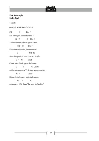 Em Adoração
Ítalo José
Tom: C

(solo) G A B C Dm G C F+ C

CF             C             Dm F
Em adoração, eu me rendo a Ti
       G         F           C   Dm G
Tu és como rio, rio de águas vivas.
             CF C             Dm F
Flue dentro de mim, és manancial
           G                     CF G
fonte inesgotável, traz vida ao coração.
         CF          C        Dm F
Como o rei Davi, quero Te louvar
         G               F          C Dm G
minha alma canta a Ti Senhor, em adoração.
         C F                  Dm F
Digno és de louvor, majestade santa,
             G       F           C
meu prazer é Te dizer:''Te amo oh Senhor''!




                                              77
 