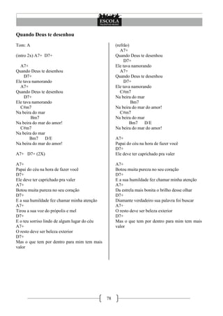 Quando Deus te desenhou
Tom: A                                             (refrão)
                                                      A7+
(intro 2x) A7+ D7+                                 Quando Deus te desenhou
                                                        D7+
  A7+                                              Ele tava namorando
Quando Deus te desenhou                               A7+
     D7+                                           Quando Deus te desenhou
Ele tava namorando                                      D7+
  A7+                                              Ele tava namorando
Quando Deus te desenhou                               C#m7
     D7+                                           Na beira do mar
Ele tava namorando                                          Bm7
  C#m7                                             Na beira do mar do amor!
Na beira do mar                                       C#m7
        Bm7                                        Na beira do mar
Na beira do mar do amor!                                   Bm7    D/E
  C#m7                                             Na beira do mar do amor!
Na beira do mar
       Bm7     D/E                                 A7+
Na beira do mar do amor!                           Papai do céu na hora de fazer você
                                                   D7+
A7+ D7+ (2X)                                       Ele deve ter caprichado pra valer

A7+                                                A7+
Papai do céu na hora de fazer você                 Botou muita pureza no seu coração
D7+                                                D7+
Ele deve ter caprichado pra valer                  E a sua humildade fez chamar minha atenção
A7+                                                A7+
Botou muita pureza no seu coração                  Da estrela mais bonita o brilho desse olhar
D7+                                                D7+
E a sua humildade fez chamar minha atenção         Diamante verdadeiro sua palavra foi buscar
A7+                                                A7+
Tirou a sua voz do própolis e mel                  O resto deve ser beleza exterior
D7+                                                D7+
E o teu sorriso lindo de algum lugar do céu        Mas o que tem por dentro para mim tem mais
A7+                                                valor
O resto deve ser beleza exterior
D7+
Mas o que tem por dentro para mim tem mais
valor




                                              78
 