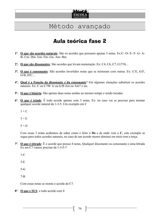 Método avançado

                             Aula teórica fase 2

1º. O que são acordes naturais: São os acordes que possuem apenas 3 notas. Ex:C- O- E- F- G- A-
    B- Cm- Dm- Em- Fm- Gn- Am- Bm.

2º. O que são dissonantes: São acordes que levam numeração. Ex: C4, C6, C7, C(7/9)...

3º. O que é consonante: São acordes invertidos notas que se misturam com outras. Ex: C/E, G/F,
    G/B, D/C...

4º. Qual é a Função da dissonante e da consonante? Em algumas situações substituir os acordes
    naturais. Ex: C ou C7M G ou G/B Am ou Am7 e etc.

5º. O que é binária: São apenas duas notas unidas ao mesmo tempo e sendo tocadas

6º. O que é tríade: É todo acorde apenas com 3 notas. Ex: no caso vai se precisar para montar
    qualquer acorde natural da 1-3-5. Um exemplo em C

    1=C

    3=E

    5=G

    Com essas 3 notas acabamos de saber como e feito o Do e de onde vem o C, este exemplo se
    segue para todos acordes naturais, no caso de um acorde menor diminui em meio tom a terça.

7º. O que é tétrade: É o acorde que possui 4 notas, Qualquer dissonante ou consonante e uma tétrada
    Ex em C7 vamos precisar da 1-3-5-7

    1-C

    3-E

    5-G

    7-B

    Com essas notas se monta o acorde de C7.

8º. O que e SUS: e todo acorde com 4




                                                79
 