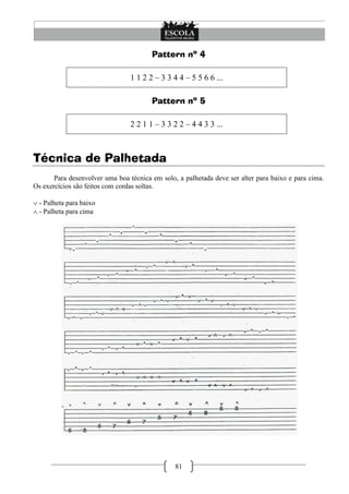 Pattern nº 4

                                 1 1 2 2 – 3 3 4 4 – 5 5 6 6 ...

                                        Pattern nº 5

                                 2 2 1 1 – 3 3 2 2 – 4 4 3 3 ...



Técnica de Palhetada
       Para desenvolver uma boa técnica em solo, a palhetada deve ser alter para baixo e para cima.
Os exercícios são feitos com cordas soltas.

 - Palheta para baixo
 - Palheta para cima




                                                81
 