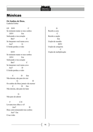 Músicas
Os Sonhos de Deus.
Ludmila Ferber

G9 D/f#                     C                        G
Se tentaram matar os teus sonhos           Recebe a cura
    D/F#            Em                                C
Sufocando o teu coração                    Recebe a unção
      Bm7                 C                           Em
Se lançaram você numa cova                 Unção de ousadia
   Am7              G                                   D/F#
E ferido perdeu a visão                    Unção de conquista
                                                          C
      D/F#                   C             Unção de multiplicação
Se tentaram matar os teus sonhos
    D/F#            Em
Sufocando o teu coração
      Bm7                 C
Se lançaram você numa cova
   Am7              D
E ferido perdeu a visão

       C           D      Em
Não desista, não pare de crer
             G                 D
Os sonhos de Deus jamais vão morrer
       C           D      Em
Não desista, não pare de lutar

              G
Não pare de adorar

    F            C/E
Levanta teus olhos e vê!
        Am7                  D
Deus está restaurando teus sonhos
      Am7 Em
E tua visão




                                      96
 