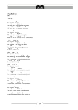 Meu Universo
PG
Tom: G
                 G
Que sejas meu universo
      C9            D4/F# G
Não quero dar-te só um pouco do meu tempo
      Am7          Am7/G           D
Não quero dar-te um dia apenas da semana

           G
Que sejas meu universo
      C9           D4/F# G
Não quero dar-te as palavras como gotas
     Am7             Am7/G         D
Quero que saia um dilúvio de bençãos da minha boca

 D4/E       D4/F# G
Que sejas meu universo
       C9           D4/F#           G
Que sejas tudo o que sinto e o que penso
      C9               Am7
Que de manhã sejas o primeiro pensamento
  Am7/G             D
E a luz em minha janela

D4/E       D4/F# G
Que sejas meu universo
              C9             D4/F#        G
Que enchas cada um dos meus pensa.....mentos
              C9                        Am7
Que a tua presença e o teu poder sejam alimento
  Am7/G        D    D4/F#
Jesus este é o meu desejo

D4/E     D4/F# G
Que sejas meu universo’
       Am G/B
       C9            D4/F# G
Que enchas cada um dos meus pensa.....mentos
      Am G/B
        C9                Am7
Que a tua presença e o teu poder sejam alimento

            G
Que sejas meu universo
      C9            D4/F# G
Não quero dar-te só uma parte dos meus anos
      Am7          Am7/G D
Te quero dono do meu tempo e dos meus planos

            G
Que sejas meu universo
      C9           D4/F# G
Não quero a minha vontade Quero agradar-te

      Am7         Am7/G D
E cada sonho que há em mim quero entregar-te




                                                     97
 