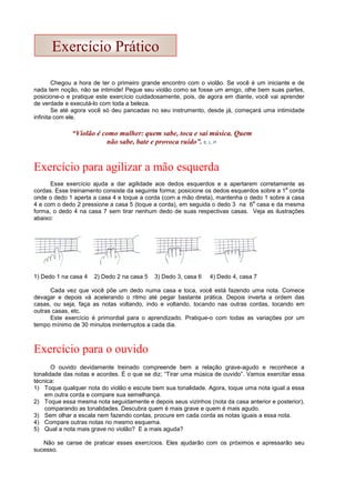 Chegou a hora de ter o primeiro grande encontro com o violão. Se você é um iniciante e de
nada tem noção, não se intimide! Pegue seu violão como se fosse um amigo, olhe bem suas partes,
posicione-o e pratique este exercício cuidadosamente, pois, de agora em diante, você vai aprender
de verdade e executá-lo com toda a beleza.
Se até agora você só deu pancadas no seu instrumento, desde já, começará uma intimidade
infinita com ele.
Exercício para agilizar a mão esquerda
Esse exercício ajuda a dar agilidade aos dedos esquerdos e a apertarem corretamente as
cordas. Esse treinamento consiste da seguinte forma; posicione os dedos esquerdos sobre a 1
a
corda
onde o dedo 1 aperta a casa 4 e toque a corda (com a mão direta), mantenha o dedo 1 sobre a casa
4 e com o dedo 2 pressione a casa 5 (toque a corda), em seguida o dedo 3 na 6
a
casa e da mesma
forma, o dedo 4 na casa 7 sem tirar nenhum dedo de suas respectivas casas. Veja as ilustrações
abaixo:
1) Dedo 1 na casa 4 2) Dedo 2 na casa 5 3) Dedo 3, casa 6 4) Dedo 4, casa 7
Cada vez que você põe um dedo numa casa e toca, você está fazendo uma nota. Comece
devagar e depois vá acelerando o ritmo até pegar bastante prática. Depois inverta a ordem das
casas, ou seja, faça as notas voltando, indo e voltando, tocando nas outras cordas, tocando em
outras casas, etc.
Este exercício é primordial para o aprendizado. Pratique-o com todas as variações por um
tempo mínimo de 30 minutos ininterruptos a cada dia.
Exercício para o ouvido
O ouvido devidamente treinado compreende bem a relação grave-agudo e reconhece a
tonalidade das notas e acordes. É o que se diz; “Tirar uma música de ouvido”. Vamos exercitar essa
técnica:
1) Toque qualquer nota do violão e escute bem sua tonalidade. Agora, toque uma nota igual a essa
em outra corda e compare sua semelhança.
2) Toque essa mesma nota seguidamente e depois seus vizinhos (nota da casa anterior e posterior),
comparando as tonalidades. Descubra quem é mais grave e quem é mais agudo.
3) Sem olhar a escala nem fazendo contas, procure em cada corda as notas iguais a essa nota.
4) Compare outras notas no mesmo esquema.
5) Qual a nota mais grave no violão? E a mais aguda?
Não se canse de praticar esses exercícios. Eles ajudarão com os próximos e apressarão seu
sucesso.
Exercício Prático
“Violão é como mulher: quem sabe, toca e sai música. Quem
não sabe, bate e provoca ruído”. E. L. P.
 