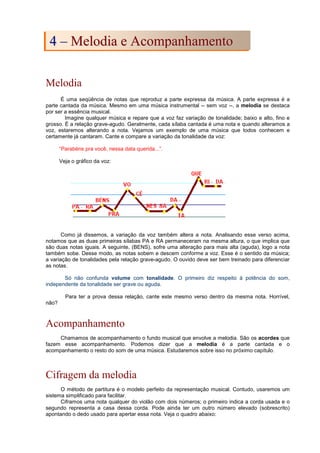 Melodia
É uma seqüência de notas que reproduz a parte expressa da música. A parte expressa é a
parte cantada da música. Mesmo em uma música instrumental -- sem voz --, a melodia se destaca
por ser a essência musical.
Imagine qualquer música e repare que a voz faz variação de tonalidade; baixo e alto, fino e
grosso. É a relação grave-agudo. Geralmente, cada sílaba cantada é uma nota e quando alteramos a
voz, estaremos alterando a nota. Vejamos um exemplo de uma música que todos conhecem e
certamente já cantaram. Cante e compare a variação da tonalidade da voz:
“Parabéns pra você, nessa data querida...”.
Veja o gráfico da voz:
Como já dissemos, a variação da voz também altera a nota. Analisando esse verso acima,
notamos que as duas primeiras sílabas PA e RA permaneceram na mesma altura, o que implica que
são duas notas iguais. A seguinte, (BENS), sofre uma alteração para mais alta (aguda), logo a nota
também sobe. Desse modo, as notas sobem e descem conforme a voz. Esse é o sentido da música;
a variação de tonalidades pela relação grave-agudo. O ouvido deve ser bem treinado para diferenciar
as notas.
Só não confunda volume com tonalidade. O primeiro diz respeito à potência do som,
independente da tonalidade ser grave ou aguda.
Para ter a prova dessa relação, cante este mesmo verso dentro da mesma nota. Horrível,
não?
Acompanhamento
Chamamos de acompanhamento o fundo musical que envolve a melodia. São os acordes que
fazem esse acompanhamento. Podemos dizer que a melodia é a parte cantada e o
acompanhamento o resto do som de uma música. Estudaremos sobre isso no próximo capítulo.
Cifragem da melodia
O método de partitura é o modelo perfeito da representação musical. Contudo, usaremos um
sistema simplificado para facilitar.
Ciframos uma nota qualquer do violão com dois números; o primeiro indica a corda usada e o
segundo representa a casa dessa corda. Pode ainda ter um outro número elevado (sobrescrito)
apontando o dedo usado para apertar essa nota. Veja o quadro abaixo:
4
4 –
– M
Me
el
lo
od
di
ia
a e
e A
Ac
co
om
mp
pa
an
nh
ha
am
me
en
nt
to
o
 