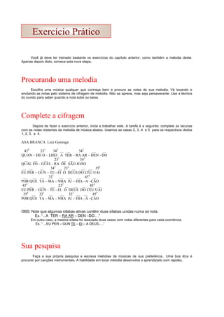 Você já deve ter treinado bastante os exercícios do capítulo anterior, como também a melodia deste.
Apenas depois disto, comece esta nova etapa.
Procurando uma melodia
Escolha uma música qualquer que conheça bem e procure as notas de sua melodia. Vá tocando e
anotando as notas pelo sistema de cifragem de melodia. Não se aprece, mas seja perseverante. Use a técnica
do ouvido para saber quando a nota sobe ou baixa.
Complete a cifragem
Depois de fazer o exercício anterior, inicie a trabalhar este. A tarefa é a seguinte; complete as lacunas
com as notas restantes da melodia de música abaixo. Usamos as casas 2, 3, 4 e 5 para os respectivos dedos
1, 2, 3, e 4.
ASA BRANCA Luiz Gonzaga
454
231
343
__ __ 343
__ __
QUAN – DO O – LHEI A TER – RA AR – DEN - DO
__ __ __ 232
__ __ 343
QUAL FO – GUEI – RA DE SÃO JOÃO
__ __ __ 343
__ 232
__ __ __ 354
EU PER – GUN – TE - EI Ó DEUS DO CÉU UAI
__ __ __ 321
__ __ __ 454
__
POR QUE TA – MA – NHA JU – DIA –A –ÇÃO
454
__ __ __ 232
__ __ __ 454
__
EU PER – GUN – TE - EI Ó DEUS DO CÉU UAI
354
__ 321
__ __ 321
__ __ 454
POR QUE TA – MA – NHA JU – DIA –A –ÇÃO
OBS: Note que algumas sílabas ativas contêm duas sílabas unidas numa só nota.
Ex. “...A TER – RA AR – DEN –DO.. .”
Em outro caso, a mesma sílaba foi ressoada duas vezes com notas diferentes para cada ocorrência.
Ex. “ ...EU PER – GUN TE – EI – A DEUS... .”
Sua pesquisa
Faça a sua própria pesquisa e escreva melodias de músicas de sua preferência.. Uma boa dica é
procurar por canções instrumentais. A habilidade em tocar melodia desenvolve o aprendizado com rapidez.
Exercício Prático
 