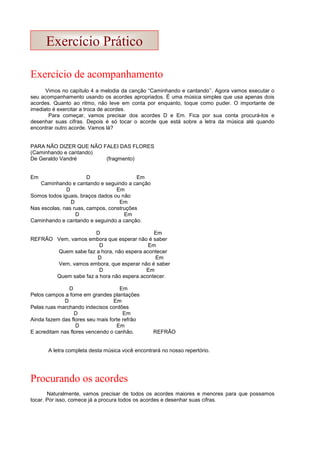Exercício de acompanhamento
Vimos no capítulo 4 a melodia da canção “Caminhando e cantando’’. Agora vamos executar o
seu acompanhamento usando os acordes apropriados. É uma música simples que usa apenas dois
acordes. Quanto ao ritmo, não leve em conta por enquanto, toque como puder. O importante de
imediato é exercitar a troca de acordes.
Para começar, vamos precisar dos acordes D e Em. Fica por sua conta procurá-los e
desenhar suas cifras. Depois é só tocar o acorde que está sobre a letra da música até quando
encontrar outro acorde. Vamos lá?
PARA NÃO DIZER QUE NÃO FALEI DAS FLORES
(Caminhando e cantando)
De Geraldo Vandré (fragmento)
Em D Em
Caminhando e cantando e seguindo a canção
D Em
Somos todos iguais, braços dados ou não
D Em
Nas escolas, nas ruas, campos, construções
D Em
Caminhando e cantando e seguindo a canção.
D Em
REFRÃO Vem, vamos embora que esperar não é saber
D Em
Quem sabe faz a hora, não espera acontecer
D Em
Vem, vamos embora, que esperar não é saber
D Em
Quem sabe faz a hora não espera acontecer.
D Em
Pelos campos a fome em grandes plantações
D Em
Pelas ruas marchando indecisos cordões
D Em
Ainda fazem das flores seu mais forte refrão
D Em
E acreditam nas flores vencendo o canhão. REFRÃO
A letra completa desta música você encontrará no nosso repertório.
Procurando os acordes
Naturalmente, vamos precisar de todos os acordes maiores e menores para que possamos
tocar. Por isso, comece já a procura todos os acordes e desenhar suas cifras.
Exercício Prático
 
