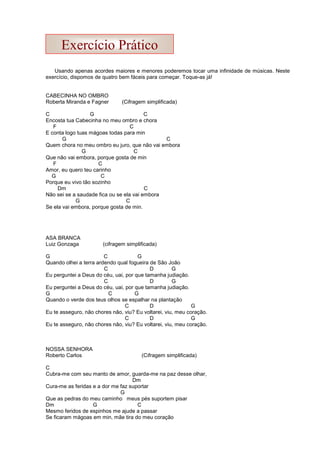 Usando apenas acordes maiores e menores poderemos tocar uma infinidade de músicas. Neste
exercício, dispomos de quatro bem fáceis para começar. Toque-as já!
CABECINHA NO OMBRO
Roberta Miranda e Fagner (Cifragem simplificada)
C G C
Encosta tua Cabecinha no meu ombro e chora
F C
E conta logo tuas mágoas todas para min
G C
Quem chora no meu ombro eu juro, que não vai embora
G C
Que não vai embora, porque gosta de min
F C
Amor, eu quero teu carinho
G C
Porque eu vivo tão sozinho
Dm C
Não sei se a saudade fica ou se ela vai embora
G C
Se ela vai embora, porque gosta de min.
ASA BRANCA
Luiz Gonzaga (cifragem simplificada)
G C G
Quando olhei a terra ardendo qual fogueira de São João
C D G
Eu perguntei a Deus do céu, uai, por que tamanha judiação.
C D G
Eu perguntei a Deus do céu, uai, por que tamanha judiação.
G C G
Quando o verde dos teus olhos se espalhar na plantação
C D G
Eu te asseguro, não chores não, viu? Eu voltarei, viu, meu coração.
C D G
Eu te asseguro, não chores não, viu? Eu voltarei, viu, meu coração.
NOSSA SENHORA
Roberto Carlos (Cifragem simplificada)
C
Cubra-me com seu manto de amor, guarda-me na paz desse olhar,
Dm
Cura-me as feridas e a dor me faz suportar
G
Que as pedras do meu caminho meus pés suportem pisar
Dm G C
Mesmo feridos de espinhos me ajude a passar
Se ficaram mágoas em min, mãe tira do meu coração
Exercício Prático
 