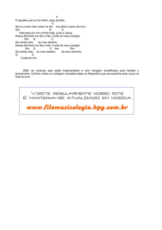F
E àqueles que eu fiz sofrer, peço perdão.
C
Se eu curvar meu corpo na dor me alivia o peso da cruz
Dm G C
Interceda por min minha mãe, junto a Jesus.
Nossa Senhora me dê a mão. Cuida do meu coração
Dm G C
Da minha vida, do meu destino.
Nossa Senhora me dê a mão. Cuida do meu coração
Dm G C Am Dm
Da minha vida, do meu destino. do meu caminho
G C
Cuida de min
OBS. as músicas aqui estão fragmentadas e com cifragem simplificada para facilitar o
treinamento. Confira a letra e a cifragem completa delas no Repertório que acompanha esse curso no
final do livro.
Visite regularmente nosso site
E mantenha-se atualizado em música
www.filomusicologia.hpg.com.br
 