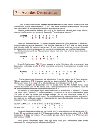 Como já mencionamos antes, acordes dissonantes são acordes comuns acrescidos de uma
ou mais notas que as notas básicas (1
a
, 3
a
e 5
a
) para alterar sutilmente sua tonalidade. Isto ocorre
para dar um efeito de embelezamento e melhor acompanhar a melodia.
Quando acrescentamos qualquer outra nota a um acorde que não seja suas notas básicas,
estamos transformando-o em um acorde dissonante. Vamos imaginar isso com F:
ACORDE 1 2 3 4 5 6 7 8
F F G A Bb C D E F
Além das notas básicas de F (Fá maior), podemos reparar que a nota D também foi destacada,
formando assim um acorde dissonante. Essa nota D é na escala de F, a 6
a
nota, por isso o acorde
será chamado de F6 (Fá maior com sexta maior). É mais ou menos assim que funciona a formação
dos dissonantes; denominamos os acordes com os números das notas que nele foram acrescidas.
Neste mesmo acorde de F6 poderíamos colocar mais uma nota e formar outro dissonante.
Façamos assim:
ACORDE 1 2 3 4 5 6 7 8
F F G A Bb C D E F
O acorde ficaria assim; F2/6 (Fá com segunda e sexta). Entretanto, não se enumera 2 aos
dissonantes, neste caso, a nota G (2
a
) é enumerada como nona 9, considerando a escala como
contínua:
ACORDE 1 2 3 4 5 6 7 8 9 10 11 12 13
F F G A Bb C D E F G A Bb C D
Enumera-se acordes dissonantes até pelo número 13 que é o mesmo que 6. Tanto faz então,
F6 (mais usado) como F13 (é possível encontrar em alguns métodos). Também são usados 4 e 11.
Não se usa 2 e sim 9 As notas 1, 3 e 5 (notas básicas) tem réplicas em 8, 10 e 12.
Usamos exemplos de dissonantes com um acorde maior (F). Mas também temos esses
mesmos dissonantes com Fm (Fá menor), onde, a base (notas básicas) é encontrada na escala de
Fm e as dissonantes conservam-se os mesmo da escala de F.
Há variação na formação de alguns dissonantes como os acordes com 7
a
maior (7+), 7
a
menor
(7) e outros como 7
a
diminuta (
O
), notas aumentada (+) e diminuta (-). Se a nota dissonante for maior
(7+), esta se acha na escala dos acordes maiores. Se for uma dissonante menor (7), a
encontraremos na escala do acorde menor. Eis como funcionam as notas aumentadas e diminutas;
são notas que não estão nas escalas de notas dos acordes suprimidas da escala completa. Compare
a escala de F com a escala completa:
ESCALA COMPLETA F F# G G# A A# B C C# D D# E F
1 2 3 4 5 6 7 8
ESCALA DE F F G A A# C D E F
Uma nota da escala completa que não constar em F, é uma nota diminuta. Ou aumentada. Ex.
A nota C# não consta na escala de F. Pela escala completa, ela está entre as notas 5 (C) e 6 (D)
da escala de F. Logo, ela será uma 5
a
aumentada (por está à frente da nota 5) e 6
a
diminuta (por
estar antes da nota 6).
Pode parece complicado agora, mas logo ficará claro, pois estudaremos cada acorde
dissonante, sua formação e como aplicá-las nas músicas.
7
7 –
– A
Ac
co
or
rd
de
es
s D
Di
is
ss
so
on
na
an
nt
te
es
s
 
