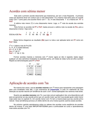 Acordes com sétima menor
Este será o primeiro acorde dissonante que trataremos, por ser o mais freqüente. A primeira
coisa que devemos levar em conta é que a nota dissonante 7 é a mesma nota tanto para um acorde
maior com 7 como para uma acorde menor com 7. Ex. A nota dissonante 7 é a mesma em F7 e
Fm7.
A sétima nota menor (7) é uma dissonante menor. Logo, a 7
a
nota da escala dos acordes
menores.
Para formar os acordes de F7 e Fm7, basta procurar a sétima nota na escala de Fm, pois a
dissonante é menor. Veja como:
1 2 3 4 5 6 7 8
ESCALA DE Fm F G Ab Bb C Db Eb F
Desta forma chegamos ao resultado (Eb) que é a nota a ser aplicada tanto em F7 como em
Fm7. Note:
7
a
m = (sétima nota de Fm) Eb
F = F, A, C (notas básicas)
F7 = F, A, C, Eb
Fm = F, Ab, C
Fm7 = F Ab C Eb
Formar acordes maiores e menores com 7
a
menor agora já não é segredo; basta seguir
qualquer um dos caminhos mostrados no exemplo acima, unir todas as notas numa só cifra e pronto!
Repare as demonstrações para F7 e Fm7:
Aplicação de acordes com 7m
Na maioria dos casos, usa-se acordes maiores com 7
a
menor para representar uma passagem
para uma tonalidade mais alta, o que chamamos de preparação. A nota 7m realmente dá uma
distorção ao acorde natural com tendência de subir o tom. Outras aplicações nós veremos mais tarde.
Quanto aos acordes menores com 7m, sua mais comum aplicação é dar uma dissonância sutil
para se aproximar ao seu acorde primo que um acorde maior que tem sua escala igual a este menor
(veja sobre isso no capítulo 5). Um acorde menor com 7m tem a mesma base que seu acorde primo
natural. Essa semelhança provoca um efeito dentro de uma música quando usamos esses acordes.
No próximo capítulo estudaremos sobre os valores dos acordes numa seqüência de acordes
dentro da música. É uma lição IMPORTANTÍSSIMA para a continuidade do curso e aprenderemos
mais sobre acordes com 7m.
 