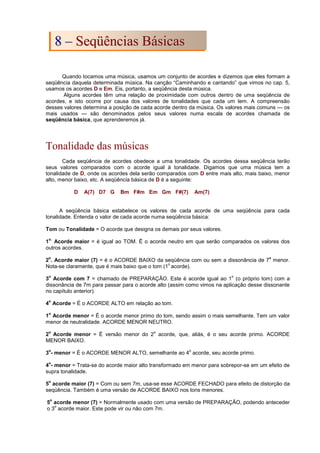 Quando tocamos uma música, usamos um conjunto de acordes e dizemos que eles formam a
seqüência daquela determinada música. Na canção “Caminhando e cantando” que vimos no cap. 5,
usamos os acordes D e Em. Eis, portanto, a seqüência desta música.
Alguns acordes têm uma relação de proximidade com outros dentro de uma seqüência de
acordes, e isto ocorre por causa dos valores de tonalidades que cada um tem. A compreensão
desses valores determina a posição de cada acorde dentro da música. Os valores mais comuns --- os
mais usados --- são denominados pelos seus valores numa escala de acordes chamada de
seqüência básica, que aprenderemos já.
Tonalidade das músicas
Cada seqüência de acordes obedece a uma tonalidade. Os acordes dessa seqüência terão
seus valores comparados com o acorde igual à tonalidade. Digamos que uma música tem a
tonalidade de D, onde os acordes dela serão comparados com D entre mais alto, mais baixo, menor
alto, menor baixo, etc. A seqüência básica de D é a seguinte:
D A(7) D7 G Bm F#m Em Gm F#(7) Am(7)
A seqüência básica estabelece os valores de cada acorde de uma seqüência para cada
tonalidade. Entenda o valor de cada acorde numa seqüência básica:
Tom ou Tonalidade = O acorde que designa os demais por seus valores.
1
o.
Acorde maior = é igual ao TOM. Ë o acorde neutro em que serão comparados os valores dos
outros acordes.
2
o
. Acorde maior (7) = é o ACORDE BAIXO da seqüência com ou sem a dissonância de 7
a
menor.
Nota-se claramente, que é mais baixo que o tom (1
o
acorde).
3
o
Acorde com 7 = chamado de PREPARAÇÃO. Este é acorde igual ao 1
o
(o próprio tom) com a
dissonância de 7m para passar para o acorde alto (assim como vimos na aplicação desse dissonante
no capítulo anterior).
4
o
Acorde = É o ACORDE ALTO em relação ao tom.
1
o
Acorde menor = É o acorde menor primo do tom, sendo assim o mais semelhante. Tem um valor
menor de neutralidade. ACORDE MENOR NEUTRO.
2
o
Acorde menor = É versão menor do 2
o
acorde, que, aliás, é o seu acorde primo. ACORDE
MENOR BAIXO.
3
o
- menor = É o ACORDE MENOR ALTO, semelhante ao 4
o
acorde, seu acorde primo.
4
o
- menor = Trata-se do acorde maior alto transformado em menor para sobrepor-se em um efeito de
supra tonalidade.
5
o
acorde maior (7) = Com ou sem 7m, usa-se esse ACORDE FECHADO para efeito de distorção da
seqüência. Também é uma versão de ACORDE BAIXO nos tons menores.
5
o
acorde menor (7) = Normalmente usado com uma versão de PREPARAÇÃO, podendo anteceder
o 3
o
acorde maior. Este pode vir ou não com 7m.
8
8 –
– S
Se
eq
qü
üê
ên
nc
ci
ia
as
s B
Bá
ás
si
ic
ca
as
s
 