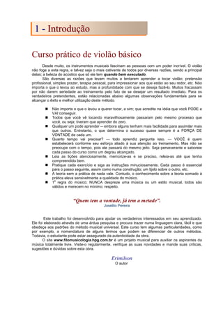 Curso prático de violão básico
Desde muito, os instrumentos musicais fascinam as pessoas com um poder incrível. O violão
não foge a esta regra, e talvez seja o mais cativante de todos por diversas razões, sendo a principal
delas; a beleza do acústico que só ele tem quando bem executado.
São diversas as razões que levam muitos a tentarem aprender a tocar violão; pretensão
profissional, simples prazer, terapia pessoal, para impressionar aos que estão ao seu redor, etc. Não
importa o que o levou ao estudo, mas a profundidade com que se deseja fazê-lo. Muitos fracassam
por não darem seriedade ao treinamento pelo fato de se desejar um resultado imediato. Para os
verdadeiros pretendentes, estão relacionadas abaixo algumas observações fundamentais para se
alcançar o êxito e melhor utilização deste método.
 Não importa o que o levou a querer tocar, e sim; que acredite na idéia que você PODE e
VAI conseguir.
 Todos que você vê tocando maravilhosamente passaram pelo mesmo processo que
você, ou seja; tiveram que aprender do zero.
 Qualquer um pode aprender -- embora alguns tenham mais facilidade para assimilar mais
que outros. Entretanto, o que determina o sucesso quase sempre é a FORÇA DE
VONTADE de cada um.
 Quanto tempo vai precisar? --- todo aprendiz pergunta isso. --- VOCÊ é quem
estabelecerá conforme seu esforço aliado à sua atenção ao treinamento, Mas não se
preocupe com o tempo, pois ele passará do mesmo jeito. Seja perseverante e saboreie
cada passo do curso como um degrau alcançado.
 Leia as lições atenciosamente, memorize-as e se preciso, releia-as até que tenha
compreendido bem.
 Pratique cada exercício e siga as instruções minuciosamente. Cada passo é essencial
para o passo seguinte, assim como numa construção; um tijolo sobre o outro, etc.
 A teoria sem a prática de nada vale. Contudo, o conhecimento sobre a teoria somado à
prática eleva sensivelmente a qualidade do músico.
 1
a
regra do músico; NUNCA despreze uma música ou um estilo musical, todos são
válidos e merecem no mínimo; respeito.
“Quem tem a vontade, já tem a metade”.
Joselito Pereira
Este trabalho foi desenvolvido para ajudar os verdadeiros interessados em seu aprendizado.
Ele foi elaborado através de uma árdua pesquisa e procura trazer numa linguagem clara, fácil e que
obedeça aos padrões do método musical universal. Este curso tem algumas particularidades, como
por exemplo, a nomenclatura de alguns termos que podem se diferenciar de outros métodos.
Todavia, o estudante pode estar assegurado da autenticidade da obra.
O site www.filomusicologia.hpg.com.br é um projeto musical para auxiliar os aspirantes da
música totalmente livre. Visite-o regularmente, verifique as suas novidades e mande suas críticas,
sugestões e dúvidas sobre esta obra.
Erimilson
O autor
1
1 -
- I
In
nt
tr
ro
od
du
uç
çã
ão
o
 