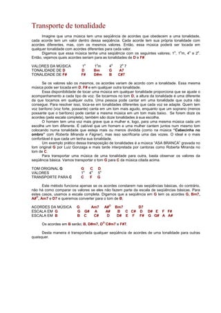 Transporte de tonalidade
Imagine que uma música tem uma seqüência de acordes que obedecem a uma tonalidade,
cada acorde tem um valor dentro dessa seqüência. Cada acorde tem sua própria tonalidade com
acordes diferentes, mas, com os mesmos valores. Então, essa música poderá ser tocada em
qualquer tonalidade com acordes diferentes para cada valor.
Digamos que essa música tenha uma seqüência com os seguintes valores; 1
o
, 1
o
m, 4
o
e 2
o
.
Então, vejamos quais acordes seriam para as tonalidades de D e F#:
VALORES DA MÚSICA 1
o
1
o
m 4
o
2
o
7
TONALIDADE DE D D Bm G A7
TONALIDADE DE F# F# D#m B C#7
Se os valores são os mesmos, os acordes variam de acordo com a tonalidade. Essa mesma
música pode ser tocada em D, F# e em qualquer outra tonalidade.
Essa disponibilidade de tocar uma música em qualquer tonalidade proporciona que se ajuste o
acompanhamento a cada tipo de voz. Se tocarmos no tom D, a altura da tonalidade é uma diferente
da que tocamos em qualquer outra. Uma pessoa pode cantar em uma tonalidade que outra não
consegue. Para resolver isso, toca-se em tonalidades diferentes que cada voz se adapte. Quem tem
voz barítono (voz forte, possante) canta em um tom mais agudo, enquanto que um soprano (menos
possante que o barítono) pode cantar a mesma música em um tom mais baixo. Se forem doze os
acordes (pela escala completa), também são doze tonalidades à sua escolha.
O homem tem uma voz mais grave que a mulher e, logo, para uma mesma música cada um
escolhe um tom diferente. É cabível que um homem e uma mulher cantem juntos num mesmo tom
colocando numa tonalidade que esteja mais ou menos dividida (como na música “Cabecinha no
ombro” com Roberta Miranda e Fágner), mas isso sacrificaria uma das vozes. O ideal e o mais
confortável é que cada um tenha sua tonalidade.
Um exemplo prático dessa transposição de tonalidades é a música “ASA BRANCA” gravada no
tom original G por Luiz Gonzaga e mais tarde interpretada por cantoras como Roberta Miranda no
tom de C.
Para transportar uma música de uma tonalidade para outra, basta observar os valores da
seqüência básica. Vamos transportar o tom G para C da música citada acima.
TOM ORIGINAL G G C D
VALORES 1
o
4
o
5
o
TRANSPORTE PARA C C F G
Este método funciona apenas se os acordes constarem nas seqüências básicas, do contrário,
não há como comparar os valores se eles não fazem parte da escala de seqüências básicas. Para
estes casos, usamos a escala completa. Digamos que a seqüência em G tem os acordes G, Bm7,
A#
O
, Am7 e D7 e queremos converter para o tom de B;
ACORDES DA MÚSICA G Am7 A#
O
Bm7 D7
ESCALA EM G G G# A A# B C C# D D# E F F#
ESCALA EM B B C C# D D# E F F# G G# A A#
Os acordes em B serão; B, D#m7, D
O
C#m7 e F#7.
Desta maneira é transportada qualquer seqüência de acordes de uma tonalidade para outras
quaisquer.
 