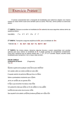 É preciso compreender bem o transporte de tonalidades para sabermos adaptar uma mesma
música ao nosso timbre vocal como também para os outros. Para isso, vamos praticar os exercícios
abaixo:
1
a
TAREFA; Coloque os acordes na tonalidade de Cm sabendo dos seus seguintes valores dentro da
seqüência básica:
VALORES; 1
o
m 5
o
7 6
o
7 3
o
m 2
o
1
o
2
a
TAREFA; Transporte a seguinte seqüência de Eb para a tonalidade de Em:
TOM EM Eb = Eb Eb7+ Eb6 Eb7 Fm Bb7/11 Bb7
3
a
TAREFA; Na música abaixo, deixamos algumas lacunas a serem preenchidas com acordes
cabíveis para seus valores na tonalidade de D. A tarefa consiste em completá-las corretamente.
Como dica, sopramos que os valores usados são; 1
o
, 2
o
7, 3
o
7 e 4
o
acordes. Depois, escolha outras
tonalidades para transportar o tom e toque nelas também.
FIO DE CABELO
Chitãozinho  Xororó (Fragmento)
Tom: D
__ __ __
Quando a gente ama qualquer coisa serve para relembrar
__ __
Um vestido velho na mulher amada te muito valor
__ __
E aquele restinho do perfume dela que ficou no frasco
__
Sobre a penteadeira mostrando que o quarto
__ __
Já foi um cenário de um grande amor
__ __
E hoje o que encontrei me deixou mais triste
__ __ __
Um pedacinho dela que existe um fio de cabelo no meu paletó
__ __
Lembrei de tudo entre nós do amor vivido
__ __ __ __
Que aquele fio de cabelo cumprido já esteve grudado em nosso suor
Exercício Prático
 