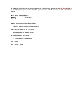 4
a
TAREFA; Durante o trecho da música seguinte, a seqüência é seguidamente C, G, Dm Am C e G
durante todo o acompanhamento. Descubra apenas o tempo certo da mudança de cada acorde sobre
a letra.
MORANGO DO NORDESTE
Lairton (fragmento)
Tom: C
Estava tão tristonho quando ela apareceu
Os olhos que fascinam logo me estremeceu
Meus amigos falam que eu sou demais
Mas é somente ela que me satisfaz.
É somente ela que me satisfaz
É somente ela que me satisfaz
Ah! É amor.
Há, é amor. É amor.
 