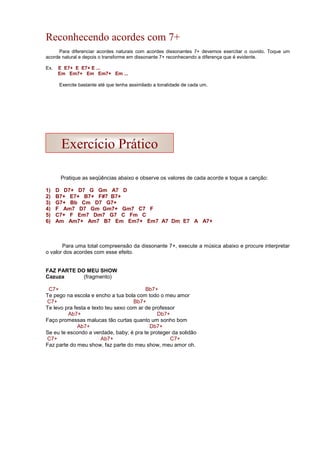 Reconhecendo acordes com 7+
Para diferenciar acordes naturais com acordes dissonantes 7+ devemos exercitar o ouvido. Toque um
acorde natural e depois o transforme em dissonante 7+ reconhecendo a diferença que é evidente.
Ex. E E7+ E E7+ E ...
Em Em7+ Em Em7+ Em ...
Exercite bastante até que tenha assimilado a tonalidade de cada um.
Pratique as seqüências abaixo e observe os valores de cada acorde e toque a canção:
1) D D7+ D7 G Gm A7 D
2) B7+ E7+ B7+ F#7 B7+
3) G7+ Bb Cm D7 G7+
4) F Am7 D7 Gm Gm7+ Gm7 C7 F
5) C7+ F Em7 Dm7 G7 C Fm C
6) Am Am7+ Am7 B7 Em Em7+ Em7 A7 Dm E7 A A7+
Para uma total compreensão da dissonante 7+, execute a música abaixo e procure interpretar
o valor dos acordes com esse efeito.
FAZ PARTE DO MEU SHOW
Cazuza (fragmento)
C7+ Bb7+
Te pego na escola e encho a tua bola com todo o meu amor
C7+ Bb7+
Te levo pra festa e texto teu sexo com ar de professor
Ab7+ Db7+
Faço promessas malucas tão curtas quanto um sonho bom
Ab7+ Db7+
Se eu te escondo a verdade, baby; é pra te proteger da solidão
C7+ Ab7+ C7+
Faz parte do meu show, faz parte do meu show, meu amor oh.
Exercício Prático
 