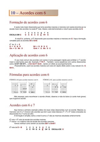 Formação de acordes com 6
A sexta nota maior dissonante que torna acordes maiores e menores com sexta encontra-se na
escala maior dos acordes na exata 6
a
nota. Abaixo, está demonstrado a nota 6 para acordes de G:
1 2 3 4 5 6 7 8
ESCALA EM G G A B C D E F# G
A nota E é, portanto, a 6
a
dissonante para acordes maiores e menores em G. Veja a formação
completa para os acordes G6 e Gm6:
6
a
de G = E
G = G B D G6 = G B D E
Gm = G Bb D Gm6 = G Bb D E
Aplicação de acordes com 6
O uso mais comum dos acordes com sexta é numa passagem rápida para enfeitar o 1
o
acorde
maior e retornando para ele. Exemplo; F F6 F... Também, numa seqüência com outros dissonantes
como; G G7+ G6 G7+... e Gm Gm7+ Gm6... dando um efeito ao acompanhamento.
Possivelmente, usam-se acordes maiores com seis em rápido efeito sobre o seu natural. Ex. G
G6 G...
Fórmulas para acordes com 6
FÓRMULAS para acordes maiores com 6: FÓRMULAS para acordes menores com 6:
Não esqueça; para reconhecer o acorde cifrado, observe a nota do baixo (a corda mais grave)
que é igual ao acorde.
Acordes com 6 e 7
Aqui temos o primeiro exemplo prático de duas notas dissonantes num só acorde. Maiores ou
menores com 6 e 7 (menor) são acordes que tem suas notas básicas (1
a
, 3
a
e 5
a
notas) anexadas às
dissonantes 6 e 7 numa só cifra.
A formação é simples; tanto a nota 6 como a 7 são as mesmas estudadas anteriormente:
6
a
nota = 6
a
nota da escala dos acordes maiores.
7
a
menor = é a sétima nota da escala dos acordes menores.
Vamos verificar como seriam os acordes D6/7 e Dm6/7.
6
a
nota de D = B 1 2 3 4 5 6 7 8
D E F# G A B C# D ESCALA DE D
1
10
0 –
– A
Ac
co
or
rd
de
es
s c
co
om
m 6
6
 