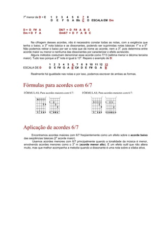 7
a
menor de D = C 1 2 3 4 5 6 7 8
D E F G A Bb C D ESCALA EM Dm
D = D F# A D6/7 = D F# A B C
Dm = D F A Dm6/7 = D F A B C
Na cifragem desses acordes, não é necessário constar todas as notas, com a exigência que
tenha o baixo, a 3
a
nota básica e as dissonantes, podendo ser suprimidas notas básicas 1
a
e a 5
a.
Não podemos retirar o baixo por ser a nota que dá nome ao acorde, nem a 3
a
, pois determina entre
acorde maior ou menor e nenhuma das dissonantes por caracterizar o efeito acrescido.
Alguns métodos costumam denominar esse acorde como 7/13 (sétima menor e décima terceira
maior). Tudo isso porque a 6
a
nota é igual à 13
a
. Repare o exemplo de D:
1 2 3 4 5 6 7 8 9 10 11 12 13
ESCALA DE D D E F# G A B C# D E F# G A B
Realmente há igualdade nas notas e por isso, podemos escrever de ambas as formas.
Fórmulas para acordes com 6/7
FÓRMULAS; Para acordes maiores com 6/7: FÓRMULAS; Para acordes menores com 6/7:
Aplicação de acordes 6/7
Encontramos acordes maiores com 6/7 freqüentemente como um efeito sobre o acorde baixo
das seqüências básicas (2
o
acorde maior).
Usamos acordes menores com 6/7 principalmente quando a tonalidade da música é menor,
envolvendo acordes menores como o 3
o
m (acorde menor alto). É um efeito sutil que não altera
muito, mas que melhor acompanha a melodia quando a dissonante é uma nota sobre a sílaba ativa.
 