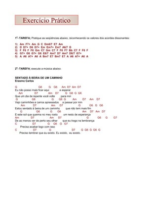 1
a
- TAREFA; Pratique as seqüências abaixo, reconhecendo os valores dos acordes dissonantes:
1) Am F7+ Am G C Dm6/7 E7 Am
2) D D7+ D6 D7+ Em Em7+ Em7 A6/7 D
3) F F6 F F6 Gm C7 Gm C7 F F6 F7 Bb C7 F F6 F
4) G7+ G6 G7+ G6 E6/7 Am7 D7 Am7 D6/7 G7+
5) A A6 A7+ A6 A Bm7 E7 Bm7 E7 A A6 A7+ A6 A
2
a
- TAREFA; execute a música abaixo:
SENTADO À BEIRA DE UM CAMINHO
Erasmo Carlos
G G6 G G6 Am D7 Am D7
Eu não posso mais ficar aqui a esperar
Am D7 Am D7 G G6 G G6
Que um dia de repente você volte para min
G G6 G G6 G Am D7 Am D7
Vejo caminhões e carros apressados a passar por min
Am D7 Am D7 G G6 G G6
Estou sentado à beira de um caminho que não tem mais fim
G G6 G G6 Am D7 Am D7
E este sol que queima no meu rosto um resto de esperança
Am D7 Am D7 G G6 G G7
De ao menos ver de perto seu olhar que eu trago na lembrança
C D7 G G6 G G7
Preciso acabar logo com isso
C D7 G D7 G G6 G G6 G
Preciso lembrar que eu existo. Eu existo, eu existo.
Exercício Prático
 