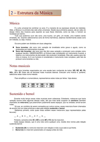 Música
É a arte universal de combinar os sons. É a maneira de se expressar através de melodias.
Aliás, a Música é a primeira das sete artes universais. Desde seus primeiros passos, ela se valeu do
desejo íntimo dos músicos para exportar as suas faces interiores, como se nela, o homem se
revelasse por dentro.
Tudo que podemos ouvir são sons; uma buzina, um grito, um trovão, uma madeira sendo
arrastada, etc. Quando selecionamos sons de forma harmônica, estamos transformando esses sons
em melodia, ou seja, música.
Os sons podem ser divididos em duas categorias:
 Sons tonantes: são sons com variação de tonalidade entre grave e agudo, como os
produzidos por instrumentos musicais.
 Sons não tonantes: são sons que não têm essa variação e produzem sons simples como
qualquer barulho. OBSERVAÇÕES; a) Embora seja considerado um instrumento musical, a
bateria e os instrumentos de percussão não produzem tonalidade. Eles são usados para dar
ritmo à música. b) A voz humana é considerada o instrumento mais complexo, pelo fato de
produzir sons tonantes ou não.
Notas musicais
São sons tonantes organizados por uma escala bem conhecida de todos: DÓ, RÉ, MÍ, FÁ,
SOL, LÁ e SÍ. Estas são as famosas notas musicais básicas. Executar uma música é, portanto,
selecionar estas notas numa melodia.
Para simplificar a nomenclatura, representamos estas notas por letras. Veja abaixo:
LÁ SI DÓ RÉ MI FÁ SOL
A B C D E F G
Sustenido e bemol
Durante muito tempo essas notas musicais eram soberanas. Entretanto, notava-se que havia
variação sonora entre algumas dessas notas, até que mais tarde surgiram os semitons (também
chamados de meio-tons) que preenchiam justamente esses espaços, que na verdade, tornar-se-iam
notas.
Só que, ao contrário de serem nomeados por outros nomes, esses meio-tons foram chamados
de acordo com as notas próximas a eles pela relação sustenido e bemol.
Saibamos primeiro, entre quais notas existem esses meios-tons (aqui representados pelas
lacunas):
__ A __ B C __ D __ E F __ G __
Portanto, somente entre SÍ e DÓ e entre MÍ e FÁ não há meio-tom.
Cada espaço desses, que é uma nota como qualquer uma, recebe dois nomes pela relação
sustenido-bemol:
• Sustenido (#) é o nome do meio-tom com relação à nota a que está à sua frente.
• Bemol (b) é o meio-tom posicionado um espaço antes da nota.
2
2 –
– E
Es
st
tr
ru
ut
tu
ur
ra
a d
da
a M
Mú
ús
si
ic
ca
a
 