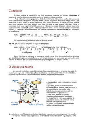 Compasso
O ritmo musical é demarcado por uma seqüência repetida de batidas. Compasso é
justamente cada tempo do ritmo que se repete, ou seja, uma batida completa.
Para entender melhor, pegue uma festa de aniversário, na hora de cantar “Parabéns pra
você”, todo mundo bate palmas enquanto canta. De fato, as palmas marcam o tempo rítmico. Se
você fosse tocar na bateria, a ordem das batidas seria assim: uma batida no pedal (som mais grave e
leve); uma na caixa (som mais aberto); mais duas no pedal e mais uma na caixa para fechar o
compasso. Você pode experimentar isto usando as mãos e uma mesa. Bata com a direita levemente
para representar o pedal (P) e com a mão esquerda mais forte e aberta como se batesse na caixa da
bateria (X). Observe o acompanhamento das palmas (representado pelo símbolo ) e a simulação
de uma bateria:
PARA – BÉEENS PRA VO – CÊ NESSA DA – TA QUE – RI – DA...
            
No caso da bateria, as batidas teriam o seguinte tempo:
P X P P X = uma batida completa, ou seja, um compasso.
PARA – BÉNS PRA VO – CÊ NESSA DAAA – TA QUE – RI – DA...
P X P P X P X P P X P X P P X P X P P X
1
o
compasso 2
o
3
o
4
o
Agora compare as palmas e as batidas da bateria nesse ritmo demonstrado acima e repare
que a cada quatro palmas batidas forma-se um tempo, ou seja, um compasso, que se repetirá pelo
restante da melodia. Só que cada ritmo tem seu próprio segmento de tempo e batidas.
O violão e a bateria
Um segredo muito bem escondido pelos profissionais das cordas – e a maioria não gosta de
revelar seus segredos – é a comparação entre a bateria e as batidas no violão. Observando bem,
podemos exprimir melhor o acompanhamento fazendo um paralelo entre os dois.
A figura ao lado é um molde de uma bateria
comum.
A que dizer, porém, que existem várias
configurações de baterias, de acordo com o
número de peças compostas nela.
Entretanto, as peças principais são as
demonstradas na gravura aqui.
A partir daí é possível imaginar o
funcionamento do sistema de batidas.
Só para efeito de informação, o pedal da
zabumba é tocado pelo pé direito e o do
chimbal, com o pé esquerdo.
Os pratos, os tambores e as caixas são
batidos com as baquetas.
 A batida no pedal da zabumba da bateria pode ser seguida pelo toque do polegar nos bordões
dos acordes. Não é à toa que por isso, o contra-baixo das bandas tocam seguindo esta linha.
 