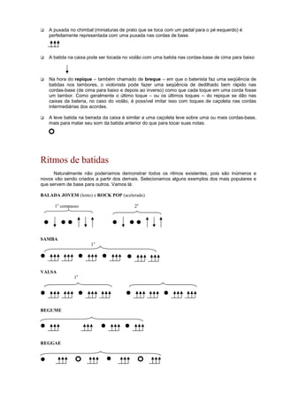 A puxada no chimbal (miniaturas de prato que se toca com um pedal para o pé esquerdo) é
perfeitamente representada com uma puxada nas cordas de base.
 A batida na caixa pode ser tocada no violão com uma batida nas cordas-base de cima para baixo
 Na hora do repique – também chamado de breque – em que o baterista faz uma seqüência de
batidas nos tambores, o violonista pode fazer uma seqüência de dedilhado bem rápido nas
cordas-base (de cima para baixo e depois ao inverso) como que cada toque em uma corda fosse
um tambor. Como geralmente o último toque – ou os últimos toques -- do repique se dão nas
caixas da bateria, no caso do violão, é possível imitar isso com toques de caçoleta nas cordas
intermediárias dos acordes.
 A leve batida na beirada da caixa é similar a uma caçoleta leve sobre uma ou mais cordas-base,
mais para matar seu som da batida anterior do que para tocar suas notas.
Ritmos de batidas
Naturalmente não poderíamos demonstrar todos os ritmos existentes, pois são inúmeros e
novos vão sendo criados a partir dos demais. Selecionamos alguns exemplos dos mais populares e
que servem de base para outros. Vamos lá:
BALADA JOVEM (lento) e ROCK POP (acelerado)
1o
compasso 2o
SAMBA
1o
VALSA
1o
BEGUME
REGGAE
 
