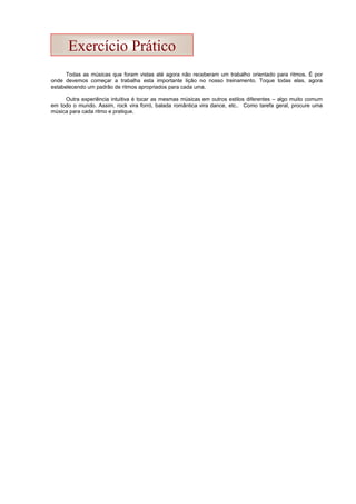 Todas as músicas que foram vistas até agora não receberam um trabalho orientado para ritmos. É por
onde devemos começar a trabalha esta importante lição no nosso treinamento. Toque todas elas, agora
estabelecendo um padrão de ritmos apropriados para cada uma.
Outra experiência intuitiva é tocar as mesmas músicas em outros estilos diferentes – algo muito comum
em todo o mundo. Assim, rock vira forró, balada romântica vira dance, etc.. Como tarefa geral, procure uma
música para cada ritmo e pratique.
Exercício Prático
 