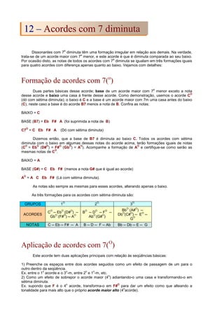 Dissonantes com 7
a
diminuta têm uma formação irregular em relação aos demais. Na verdade,
trata-se de um acorde maior com 7
a
menor, e este acorde é que é diminuta comparada ao seu baixo.
Por ocasião disto, as notas de todos os acordes com 7
a
diminuta se igualam em três formações iguais
para quatro acordes com diferença apenas quanto ao baixo. Vejamos com detalhes:
Formação de acordes com 7(o
)
Duas partes básicas desse acorde; base de um acorde maior com 7
a
menor exceto a nota
desse acorde e baixo uma casa à frente desse acorde. Como demonstração, usemos o acorde C
O
(dó com sétima diminuta); o baixo é C e a base é um acorde maior com 7m uma casa antes do baixo
(C), neste caso a base é do acorde B7 menos a nota de B. Confira as notas:
BAIXO = C
BASE (B7) = Eb F# A (foi suprimida a nota de B)
C7
O
= C Eb F# A (Dó com sétima diminuta)
Dizemos então, que a base de B7 é diminuta ao baixo C. Todos os acordes com sétima
diminuta com o baixo em algumas dessas notas do acorde acima, terão formações iguais de notas
(C
O
= Eb
O
(D#
O
) = F#
O
(Gb
O
) = A
O
). Acompanhe a formação de A
O
e certifique-se como serão as
mesmas notas de C
O
.
BAIXO = A
BASE (G#) = C Eb F# (menos a nota G# que é igual ao acorde)
A
O
= A C Eb F# (Lá com sétima diminuta).
As notas são sempre as mesmas para esses acordes, alterando apenas o baixo.
As três formações para os acordes com sétima diminuta são:
GRUPOS 1
O.
2
O.
3
O.
ACORDES
C
O
-- Eb
O
(D#
O
) --
Gb
O
(F#
O
) -- A
O
B
O
-- D
O
-- F
O
--
Ab
O
(G#
O
)
Bb
O
(A#
O
) --
Db
O
(C#
O
) -- E
O
--
G
O
NOTAS C -- Eb -- F# -- A B -- D -- F -- Ab Bb -- Db -- E -- G
Aplicação de acordes com 7(O
)
Este acorde tem duas aplicações principais com relação às seqüências básicas:
1) Preenche os espaços entre dois acordes seguidos como um efeito de passagem de um para o
outro dentro da seqüência.
Ex. entre o 1
o
acorde e o 3
o
-m, entre 2
o
e 1
o
-m, etc.
2) Como um efeito de sobrepor o acorde maior (4
o
) adiantando-o uma casa e transformando-o em
sétima diminuta.
Ex. supondo que F é o 4
o
acorde, transforma-o em F#
O
para dar um efeito como que alteando a
tonalidade para mais alto que o próprio acorde maior alto (4
o
acorde).
1
12
2 –
– A
Ac
co
or
rd
de
es
s c
co
om
m 7
7 d
di
im
mi
in
nu
ut
ta
a
 