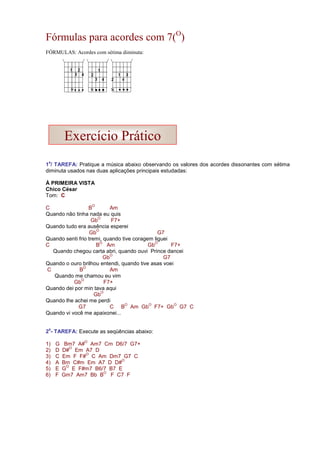 Fórmulas para acordes com 7(O
)
FÓRMULAS: Acordes com sétima diminuta:
1
a
/ TAREFA: Pratique a música abaixo observando os valores dos acordes dissonantes com sétima
diminuta usados nas duas aplicações principais estudadas:
À PRIMEIRA VISTA
Chico César
Tom: C
C B
O
Am
Quando não tinha nada eu quis
Gb
O
F7+
Quando tudo era ausência esperei
Gb
O
G7
Quando senti frio tremi, quando tive coragem liguei
C B
O
Am Gb
O
F7+
Quando chegou carta abri, quando ouvi Prince dancei
Gb
O
G7
Quando o ouro brilhou entendi, quando tive asas voei
C B
O
Am
Quando me chamou eu vim
Gb
O
F7+
Quando dei por min tava aqui
Gb
O
Quando lhe achei me perdi
G7 C B
O
Am Gb
O
F7+ Gb
O
G7 C
Quando vi você me apaixonei...
2
a
- TAREFA: Execute as seqüências abaixo:
1) G Bm7 A#
O
Am7 Cm D6/7 G7+
2) D D#
O
Em A7 D
3) C Em F F#
O
C Am Dm7 G7 C
4) A Bm C#m Em A7 D D#
O
5) E G
O
E F#m7 B6/7 B7 E
6) F Gm7 Am7 Bb B
O
F C7 F
Exercício Prático
 