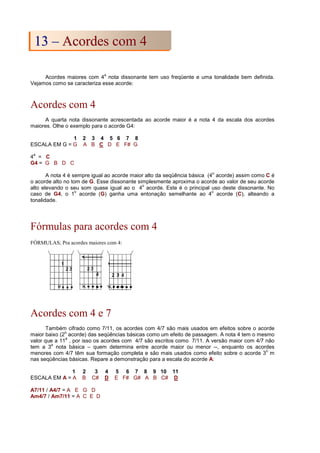 Acordes maiores com 4
a
nota dissonante tem uso freqüente e uma tonalidade bem definida.
Vejamos como se caracteriza esse acorde:
Acordes com 4
A quarta nota dissonante acrescentada ao acorde maior é a nota 4 da escala dos acordes
maiores. Olhe o exemplo para o acorde G4:
1 2 3 4 5 6 7 8
ESCALA EM G = G A B C D E F# G
4
a
= C
G4 = G B D C
A nota 4 é sempre igual ao acorde maior alto da seqüência básica (4
o
acorde) assim como C é
o acorde alto no tom de G. Esse dissonante simplesmente aproxima o acorde ao valor de seu acorde
alto elevando o seu som quase igual ao o 4
o
acorde. Este é o principal uso deste dissonante. No
caso de G4, o 1
o
acorde (G) ganha uma entonação semelhante ao 4
o
acorde (C), alteando a
tonalidade.
Fórmulas para acordes com 4
FÓRMULAS; Pra acordes maiores com 4:
Acordes com 4 e 7
Também cifrado como 7/11, os acordes com 4/7 são mais usados em efeitos sobre o acorde
maior baixo (2
o
acorde) das seqüências básicas como um efeito de passagem. A nota 4 tem o mesmo
valor que a 11
a
, por isso os acordes com 4/7 são escritos como 7/11. A versão maior com 4/7 não
tem a 3
a
nota básica – quem determina entre acorde maior ou menor --, enquanto os acordes
menores com 4/7 têm sua formação completa e são mais usados como efeito sobre o acorde 3
o
m
nas seqüências básicas. Repare a demonstração para a escala do acorde A:
1 2 3 4 5 6 7 8 9 10 11
ESCALA EM A = A B C# D E F# G# A B C# D
A7/11 / A4/7 = A E G D
Am4/7 / Am7/11 = A C E D
1
13
3 –
– A
Ac
co
or
rd
de
es
s c
co
om
m 4
4
 