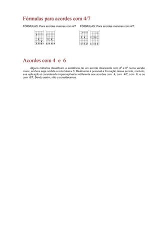 Fórmulas para acordes com 4/7
FÓRMULAS: Para acordes maiores com 4/7 FÓRMULAS: Para acordes menores com 4/7:
Acordes com 4 e 6
Alguns métodos classificam a existência de um acorde dissonante com 4
a
e 6
a
numa versão
maior, embora seja omitida a nota básica 3. Realmente é possível a formação desse acorde, contudo,
sua aplicação é considerada imperceptível e indiferente aos acordes com 4, com 4/7, com 6 e ou
com 6/7. Sendo assim, não o consideramos.
 
