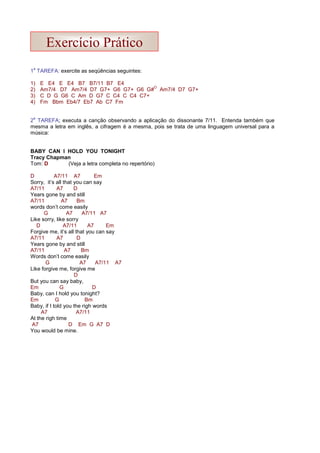 1
a
TAREFA: exercite as seqüências seguintes:
1) E E4 E E4 B7 B7/11 B7 E4
2) Am7/4 D7 Am7/4 D7 G7+ G6 G7+ G6 G#
O
Am7/4 D7 G7+
3) C D G G6 C Am D G7 C C4 C C4 C7+
4) Fm Bbm Eb4/7 Eb7 Ab C7 Fm
2
a
TAREFA; executa a canção observando a aplicação do dissonante 7/11. Entenda também que
mesma a letra em inglês, a cifragem é a mesma, pois se trata de uma linguagem universal para a
música:
BABY CAN I HOLD YOU TONIGHT
Tracy Chapman
Tom: D (Veja a letra completa no repertório)
D A7/11 A7 Em
Sorry, it’s all that you can say
A7/11 A7 D
Years gone by and still
A7/11 A7 Bm
words don’t come easily
G A7 A7/11 A7
Like sorry, like sorry
D A7/11 A7 Em
Forgive me, it’s all that you can say
A7/11 A7 D
Years gone by and still
A7/11 A7 Bm
Words don’t come easily
G A7 A7/11 A7
Like forgive me, forgive me
D
But you can say baby,
Em G D
Baby, can I hold you tonight?
Em G Bm
Baby, if I told you the righ words
A7 A7/11
At the righ time
A7 D Em G A7 D
You would be mine.
Exercício Prático
 