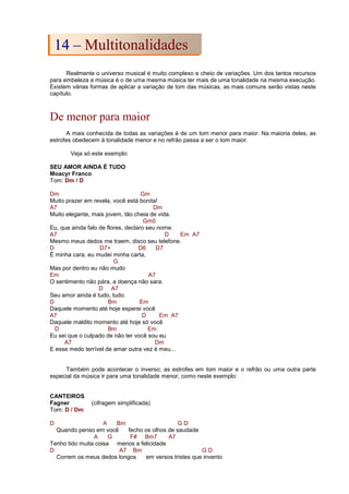 Realmente o universo musical é muito complexo e cheio de variações. Um dos tantos recursos
para embeleza a música é o de uma mesma música ter mais de uma tonalidade na mesma execução.
Existem várias formas de aplicar a variação de tom das músicas, as mais comuns serão vistas neste
capítulo.
De menor para maior
A mais conhecida de todas as variações é de um tom menor para maior. Na maioria deles, as
estrofes obedecem à tonalidade menor e no refrão passa a ser o tom maior.
Veja só este exemplo:
SEU AMOR AINDA É TUDO
Moacyr Franco
Tom: Dm / D
Dm Gm
Muito prazer em revela, você está bonita!
A7 Dm
Muito elegante, mais jovem, tão cheia de vida.
Gm0
Eu, que ainda falo de flores, declaro seu nome.
A7 D Em A7
Mesmo meus dedos me traem, disco seu telefone.
D D7+ D6 D7
É minha cara, eu mudei minha carta,
G
Mas por dentro eu não mudo
Em A7
O sentimento não pára, a doença não sara.
D A7
Seu amor ainda é tudo, tudo.
D Bm Em
Daquele momento até hoje esperei você
A7 D Em A7
Daquele maldito momento até hoje só você
D Bm Em
Eu sei que o culpado de não ter você sou eu
A7 Dm
E esse medo terrível de amar outra vez é meu...
Também pode acontecer o inverso; as estrofes em tom maior e o refrão ou uma outra parte
especial da música ir para uma tonalidade menor, como neste exemplo:
CANTEIROS
Fagner (cifragem simplificada)
Tom: D / Dm
D A Bm G D
Quando penso em você fecho os olhos de saudade
A G F# Bm7 A7
Tenho tido muita coisa menos a felicidade
D A7 Bm G D
Correm os meus dedos longos em versos tristes que invento
1
14
4 –
– M
Mu
ul
lt
ti
it
to
on
na
al
li
id
da
ad
de
es
s
 