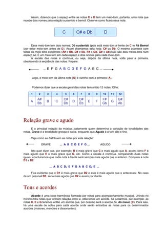 Assim, dizemos que o espaço entre as notas C e D tem um meio-tom, portanto, uma nota que
recebe dois nomes pela relação sustenido e bemol. Observe como ficará essa nota:
C C# e Db D
Esse meio-tom tem dois nomes; Dó sustenido (pois está meio-tom à frente de C) e Ré Bemol
(por estar meio-tom antes de D). Assim chamamos esta nota: C# ou Db. O mesmo acontece com
todos os meio-tons existentes (A# e Bb, D# e Eb, F# e Gb, G# e Ab).Não são dois meios-tons num
espaço só. É um meio-tom em cada espaço e dois nomes para cada meio-tom.
A escala das notas é contínua, ou seja, depois da última nota, volta para a primeira,
obedecendo à seqüência das notas. Repare:
... E F G A B C D E F G A B C ...
Logo, o meio-tom da última nota (G) é vizinho com a primeira (A).
Podemos dizer que a escala geral das notas tem então 12 notas. Olhe:
1 2 3 4 5 6 7 8 9 10 11 12
A
A#
Bb
B C
C#
Db
D
D#
Eb
E F
F#
Gb
G
G#
Ab
Relação grave e agudo
É a principal relação da música, justamente quem determina a variação de tonalidades das
notas. Grave é a tonalidade grossa e baixa, enquanto que Agudo é o tom alto e fino.
Veja como se distribuem as notas por esta relação:
GRAVE ... A B C D E F G ... AGUDO
Isto quer dizer que, por exemplo; B é mais grave que C e mais agudo que A, assim como F é
mais agudo que E e mais grave que G, etc. Como a escala é contínua, comparando duas notas
iguais, concluiremos que cada nota à frente será sempre mais aguda que a anterior. Compare a nota
D1 e D2:
... A B C D1 E F G A B C D2 E ...
Fica evidente que o D1 é mais grave que D2 e este é mais agudo que o antecessor. No caso
de um possível D3, seria mais agudo que D2 e assim por diante.
Tons e acordes
Acorde é uma base harmônica formada por notas para acompanhamento musical. Unindo no
mínimo três notas que tenham relação entre si, obteremos um acorde. Se juntarmos, por exemplo, as
notas C, E e G teremos então um acorde que, por ocasião será o acorde de dó maior (C). Para isso,
há uma escala de notas para cada acorde onde serão extraídas as notas para os determinados
acordes (maiores, menores e dissonantes).
 