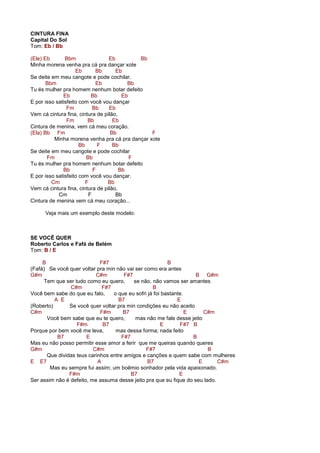 CINTURA FINA
Capital Do Sol
Tom: Eb / Bb
(Ele) Eb Bbm Eb Bb
Minha morena venha pra cá pra dançar xote
Eb Bb Eb
Se deite em meu cangote e pode cochilar.
Bbm Eb Bb
Tu és mulher pra homem nenhum botar defeito
Eb Bb Eb
E por isso satisfeito com você vou dançar
Fm Bb Eb
Vem cá cintura fina, cintura de pilão,
Fm Bb Eb
Cintura de menina, vem cá meu coração.
(Ela) Bb Fm Bb F
Minha morena venha pra cá pra dançar xote
Bb F Bb
Se deite em meu cangote e pode cochilar
Fm Bb F
Tu és mulher pra homem nenhum botar defeito
Bb F Bb
E por isso satisfeito com você vou dançar.
Cm F Bb
Vem cá cintura fina, cintura de pilão,
Cm F Bb
Cintura de menina vem cá meu coração...
Veja mais um exemplo deste modelo:
SE VOCÊ QUER
Roberto Carlos e Fafá de Belém
Tom: B / E
B F#7 B
(Fafá) Se você quer voltar pra min não vai ser como era antes
G#m C#m F#7 B G#m
Tem que ser tudo como eu quero, se não, não vamos ser amantes
C#m F#7 B
Você bem sabe do que eu falo, o que eu sofri já foi bastante.
A E B7 E
(Roberto) Se você quer voltar pra min condições eu não aceito
C#m F#m B7 E C#m
Você bem sabe que eu te quero, mas não me fale desse jeito
F#m B7 E F#7 B
Porque por bem você me leva, mas dessa forma; nada feito
B7 E F#7 B
Mas eu não posso permitir esse amor a ferir que me queiras quando queres
G#m C#m F#7 B
Que dividas teus carinhos entre amigos e canções e quem sabe com mulheres
E E7 A B7 E C#m
Mas eu sempre fui assim; um boêmio sonhador pela vida apaixonado.
F#m B7 E
Ser assim não é defeito, me assuma desse jeito pra que eu fique do seu lado.
 