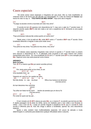 Casos especiais
Há ainda outros casos especiais e irregulares em que duas, três ou mais tonalidades se
misturem entre si de forma que até dificulte sua interpretação. É o caso da música de Cazuza cujo
trecho foi visto no cap. 9; “FAZ PARTE DO MEU SHOW”. Veja como ela é irregular:
C7+ Bb7+
“Te pego na escola e encho a tua bola com todo meu amor”.
O acorde do tom (C) aparece com dissonância de 7+ mas com o valor do 1
o
acorde maior. O
segundo acorde usado (Bb7+) não tem nada a ver com a seqüência de C, formando ai uma queda
irregular de tom.
Ab7+ Db7+
“Faço promessas malucas tão curtas quanto um sonho bom”
Neste verso, o tom já está em Ab, onde Ab7+ seria o 1
o
acorde e Db7+ seu 4
o
acorde. Outra
tonalidade diferente e irregular é esta outra neste verso:
C7+ Ab7+ C7+
“Faz parte do meu show. Faz parte do meu show, meu amor”
Um desses casos especiais irregulares mais comum é quando o 1
o
acorde maior (o próprio
tom) assume a dissonância de 7+. A alteração mais provável é com esse mesmo tom (maior)
transportado para menor. Ex; uma tonalidade em D com o 1
o
acorde como D7+ e uma variação para
Dm. Vejamos como isso seria possível numa música:
ANDANÇA
Beth Carvalho
Tom: D / F (o mesmo que Dm por serem acordes primos)
D7+ F Bb
Vim, tanta areia andei na lua cheia, eu sei.
Gm A7/11 A7 D7+
Uma saudade imen - sa
F Bb
Vagando em verso eu vim vestido de cetim
Gm A7/11 A7 Dm G D
Na mão direita ro – sas vou levar Olha a lua mansa a se derramar
(me leva amor)
E
Ao luar descansa meu caminhar
(amor)
A7
Teu olhar em festa me fez sorrir lembro da seresta que um dia eu fiz
(me leva amor)
A7/11 A7 D
Por onde for quero ser teu par...
O tom iniciado em D (D7+) elevou-se para Dm, ou o mesmo F, na estrofe que termina em Dm.
A rápida passagem de G antes do refrão, serviu de mediador para o tom voltar a ser D.ainda no
refrão – com o tom em D -- surge um acorde irregular à seqüência de D; que é o acorde E. Este
acorde é diferente para D, mas não chega a alterar a tonalidade, apenas faz uma dissonância
especial.
Iguais a este, existem mais multitonalidades especiais. Um pouco de atenção e muita
determinação é o suficiente para deslanchar qualquer dificuldade sobre o assunto.
 