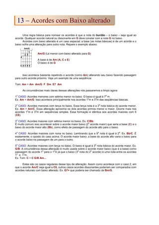 Uma regra básica para nomear os acordes é que a nota do burdão – o baixo – seja igual ao
acorde. Qualquer acorde natural ou dissonante em G deve constar com a nota G no baixo.
Acordes com baixo alterado é um caso especial; a base (as notas básicas) é de um acorde e o
baixo sofre uma alteração para outra nota. Repare o exemplo abaixo:
Am/G (Lá menor com baixo alterado para G)
A base é de Am (A, C e E)
O baixo é de G
Isso acontece bastante repetindo o acorde (como Am) alterando seu baixo fazendo passagem
para outro acorde próximo. Veja um exemplo de uma seqüência:
Tom: Am = Am Am/G F Dm E7 Am
As circunstâncias mais claras dessas alterações nós passaremos a limpo agora:
1
o
CASO: Acordes menores com sétima menor no baixo. O baixo é igual à 7
a
m.
Ex. Am = Am/G: Isso acontece principalmente nos acordes 1
o
m e 3
o
m das seqüências básicas.
2
o
CASO: Acordes menores com terça no baixo. Essa terça nota é a 3
a
nota básica do acorde menor.
Ex. Am = Am/C. Essa alteração aproxima os dois acordes primos menor e maior. Ocorre mais nos
acordes 1
o
m e 3
o
m em seqüências simples. Essa formação é idêntica aos acordes maiores com 6
(C6).
3
o
CASO: Acordes maiores com sétima menor no baixo. Ex. C/Bb.
É muito comum isso acontecer sobre o acorde maior baixo (2
o
acorde maior) que seria a base (C) e o
baixo do acorde maior alto (Bb), como efeito de passagem do acorde alto para o baixo.
4
o
CASO: Acordes maiores com nona no baixo. Lembrando que a 9
a
nota é igual à 2
a
. Ex. Bb/C. É
exatamente, o oposto do caso acima. O acorde maior baixo; a base do acorde alto varia o baixo para
o acorde baixo na passagem de um para o outro.
5
o
CASO: Acordes maiores com terça no baixo. O baixo é igual à 3
a
nota básica do acorde maior. Ex.
G/B. A circunstância dessa alteração é muito usada sobre o acorde maior baixo (que é a base) como
passagem do acorde 1
o
para o 1
o
m já que o baixo (3
a
nota do 2
o
acorde) é uma nota entre os acordes
1
o
e 1
o
m.
Ex. Tom: C = C G/B Am...
Estes são os casos regulares desse tipo de alteração. Assim como acontece com o caso 2, em
que o acorde Am/C seja igual a C6, outros casos acordes dissonantes poderiam ser comparados com
acordes naturais com baixo alterado. Ex. G7+ que poderia ser chamado de Bm/G.
1
13
3 –
– A
Ac
co
or
rd
de
es
s c
co
om
m B
Ba
ai
ix
xo
o a
al
lt
te
er
ra
ad
do
o
 
