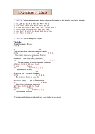1
a
TAREFA: Pratique as seqüências abaixo, observando os valores dos acordes com baixo alterado:
1) D A/C# Bm Bm/A G F#m E7 A7/11 A7 D
2) Em Em/G F#m7 B6/7 Em/D Am/C B7 Em
3) C G/B Am Am/G F Em7 Dm Dm/C G/B G7 G/B C
4) F#m F#m/E Bm Bm/D C#7 F#m C#7 F#m
5) Dm Dm/F G A7/11 Dm Dm/C G/B Bb A7 Dm
6) E7+ F#m7 A A/B E7+
2
a
TAREFA: Execute a seguinte canção:
YOLANDA
Chico Buarque e Simone
Tom: G
G C/G
Essa canção não é mais que mais uma canção
D7/F# G C D G
Quem dera fosse uma declaração de amor
C
Romântica sem procurar a justa forma
D7 G C D G
De que me vem de forma assim tão cautelosa
D/F# Em Em/D C G/B Am Am/G
Te amo te amo
D7 G C D G C D G
Eternamente te amo.
C/G
Se alguma vez me sinto desolado
D7/F# G C D G
Eu abro mão do sol de cada dia
C
Rezando o credo que tu me ensinaste
D7 G C D G
Olho o teu rosto e digo à ventania
D/F# Em Em/D C G/B Am Am/G
Yolanda Yolanda
D7 G C D G C D G
Eternamente Yolanda...
(A letra completa desta canção pode ser encontrada no repertório)
Exercício Prático
 