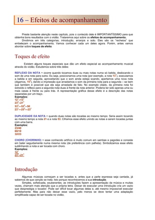 Preste bastante atenção neste capítulo, pois o conteúdo dele é IMPORTANTÍSSIMO para que
obtenha bons resultados com o violão. Trataremos aqui sobre os efeitos de acompanhamento.
Dividimos em três categorias; introdução, arranjos e solo. Eles são os “recheios” que
embelezam o acompanhamento. Vamos conhecer cada um deles agora. Porém, antes vamos
abordar sobre toques de efeito.
Toques de efeito
Existem alguns toques especiais que dão um efeito especial ao acompanhamento musical
através do violão. Estudemos sobre três deles:
REFLEXO DA NOTA = ocorre quando tocamos duas ou mais notas numa só batida, deslocando o
som de uma nota para outra. Ou seja, posicionamos uma nota (por exemplo, a nota 13
1
), executamos
a batida e em seguida, aproveitando que o som ainda esteja soando, apertamos uma nova nota
(digamos, 15
3
), dando a impressão que arrastamos o som da primeira nota para a segunda – se bem
que também é possível que ela seja arrastada de fato. No exemplo citado, da primeira nota foi
extraído o reflexo para a segunda nota duas à frente da nota anterior. Poderia ter sido apenas uma ou
mais casas à frente ou para trás. A representação gráfica desse efeito é a descrição das notas
separadas por um traço.
Exemplos:
12
1
--13
1
23
3
--21
1
53
3
—52
3
--50
23
1
—25
3
—23
1
DUPLICIDADE DA NOTA = quando duas notas são tocadas ao mesmo tempo. Seria assim tocando
ao mesmo tempo a nota 21 e a nota 53. Ciframos esse efeito unindo as notas a serem tocadas juntas
com uma barra.
Exemplos:
23/40
60/10
32/23
CHORO (CHORINHO) = esse conhecido artifício é muito comum em sambas e pagodes e consiste
em bater seguidamente numa mesma nota (de preferência com palheta). Simbolizamos esse efeito
sublinhando a nota a ser tocada com choro.
Exemplos:
12
1
23
3
--21
1
Introdução
Algumas músicas começam a ser tocadas e, antes que a parte expressa seja cantada, já
sabemos de que canção se trata. Isto porque reconhecemos a sua introdução.
Simples, sofisticada, exuberantes; as introduções fazem a apresentação da música e muitas
vezes, chamam mais atenção que a própria letra. Deixar de executar uma introdução cria um vazio
que desprestigia o tocador. Pode ser difícil tocar algumas delas e, até mesmo impossível executar
perfeitamente. Mas para não deixar esse vazio, pelo menos se deve tentar uma adaptação
simplificada capaz de ser tocada no violão.
1
16
6 –
– E
Ef
fe
ei
it
to
os
s d
de
e a
ac
co
om
mp
pa
an
nh
ha
am
me
en
nt
to
o
 