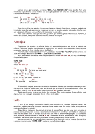 Vamos tomar, por exemplo, a música “ESSA TAL FELICIDADE” (Veja cap.6). Tem uma
introdução originalmente com o violão e sua execução pode ser em cima dos acordes, tocando junto
o acompanhamento e a introdução:
Introd. F Am Bb C7
32 32-33 21 21-23 11 15-16 15 13 25
F Am Bb Am Gm C F
21 32-33 21 21-23 11 15-16 15 13 11
Quando você faz os acordes do acompanhamento, já está fazendo as notas da melodia da
introdução, pois elas são as mesmas notas que formam os acordes usados sobre elas. Isto faz com
que seja possível tocar o acompanhamento e destacar essas notas.
Para fazer uma boa execução no violão, já vimos que a introdução é indispensável. Portanto, o
melhor é ouvir bem, interpretar e tocar o máximo possível ao original.
Arranjos
Chamamos de arranjos, os efeitos dentro do acompanhamento e até sobre a melodia da
música. Podem ser usados como toques de efeito sobre um acorde, numa passagem de um acorde
para outro, repique do ritmo e tantas outras finalidades.
Como mostra desse espetacular recurso, usemos a música “EU TE AMO” versão cantada por
Zezé di Camargo  Luciano da “AND I LOVE HER” dos Beatles
Aqui, são usados toques de efeito na passagem do acorde Em para Am, ou seja, um arranjo.
Observe a cifragem:
EU TE AMO
Tom: Em
Introd. Am Em Am
Em Am Em
63 53 52 50 Foi tanto que eu te amei
Am Em
63 53 52 50 E não sabia
Am Em
63 53 52 50 que pouco a pouco eu
C D7 G7+
Eu te perdia eu te amo...
É um arranjo simples, mas que sua omissão tiraria todo o brilho que esta belíssima canção tem.
Perceba que todas as notas ficam bem ao alcance dos acordes do acompanhamento, como por
exemplo, a nota 50 (nota A) que será o baixo do acorde Am, que está sobre ela.
Esteja atento sobre os arranjos dentro das músicas. Eles podem passar despercebidos para
alguns, mas sua execução o destaca, dando ênfase ao tocador.
Solo
O solo é um arranjo instrumental usado para embeleza as canções. Algumas vezes, ele
reproduz a melodia da parte expressa (cantada) ou se baseia nela. Em outros casos, acompanha a
mesma melodia da introdução.
Seguindo as instruções dos demais arranjos, é aconselhável que se ouça bem a música e
procure reproduzir seu solo usando o acompanhamento (com os acordes) e a melodia do solo cujas
notas são as usadas para os acordes ou que estão em volta da determinada posição. Ex. quando se
faz o acorde F, reproduzem-se as notas F, A e C. Sobre este acorde, a melodia do solo, arranjo ou
introdução, são essas notas ou, em outros casos, outras notas em volta desse acorde.
Vamos acompanhar um exemplo de um solo para ficar claro este recurso musical. Iremos cifrar
o solo da mesma música “EU TE AMO” usada no exemplo de arranjos.
 