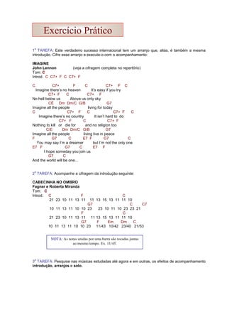 1
a
TAREFA: Este verdadeiro sucesso internacional tem um arranjo que, aliás, é também a mesma
introdução. Cifre esse arranjo e execute-o com o acompanhamento:
IMAGINE
John Lennon (veja a cifragem completa no repertório)
Tom: C
Introd. C C7+ F C C7+ F
C C7+ F C C7+ F C
Imagine there’s no heaven It’s easy if you try
C7+ F C C7+ F
No hell below us Above us only sky
CÉ Dm Dm/C G/B G7
Imagine all the people living for today
C C7+ F C C7+ F C
Imagine there’s no country It isn’t hard to do
C7+ F C C7+ F
Nothing to kill or die for and no religion too
C/E Dm Dm/C G/B G7
Imagine all the people living live in peace
F G7 C E7 F G7 C
You may say I’m a dreamer but I’m not the only one
E7 F G7 C E7 F
I hope someday you join us
G7 C
And the world will be one...
2
a
TAREFA: Acompanhe a cifragem da introdução seguinte:
CABECINHA NO OMBRO
Fagner e Roberta Miranda
Tom: C
Introd. C F C
21 23 10 11 13 11 11 13 15 13 11 11 10
G7 C C7
10 11 13 11 10 10 23 23 10 11 10 23 23 21
F C
21 23 10 11 13 11 11 13 15 13 11 11 10
G7 F Em Dm C
10 11 13 11 10 10 23 11/43 10/42 23/40 21/53
3
a
TAREFA: Pesquise nas músicas estudadas até agora e em outras, os efeitos de acompanhamento
introdução, arranjos e solo.
NOTA: As notas unidas por uma barra são tocadas juntas
ao mesmo tempo. Ex. 11/43.
Exercício Prático
 