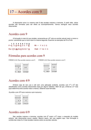 A dissonante nona é a mesma nota 9 das escalas maiores e menores. A partir dela, vários
acordes são formados para dar efeito ao acompanhamento. Vamos averiguar seus acordes
dissonantes:
Acordes com 9
A formação é mais do que simples; acrescenta-se a 9
a
nota ao acorde natural maior e menor e
pronto. Lembrando que a nona nota é a mesma segunda. Examine os exemplos de F9 e Fm9:
1 2 3 4 5 6 7 8 9
F = F G A Bb C D E F G F9 = F A C G
Fm = F G Ab Bb C Db Eb F G Fm9 = F Ab C G
Fórmulas para acordes com 9
FÓRMULAS; Para acordes maiores com 9: FÓRMULAS; Para acordes menores com 9:
Acordes com 4/9
Embora seja de raro uso e até sem uma aplicação evidente, acordes com 4
a
e 9
a
são
classificados como acordes dissonantes reais por alguns métodos. Além de que, omite-se a 3
a
nota
(que determina entre acorde maior e menor). Observe suas fórmulas:
Acordes com 4/9 nem maiores nem menores:
Acordes com 6/9
Nas versões maiores e menores, acordes com 6
a
maior e 9
o
maior, a exemplo do modelo
anterior, são dissonantes pouco usados. Mesmo assim, tem seu registro aqui. Sua formação é
contida das notas 6 e 9 das escalas maiores sobre os acordes naturais.
1
17
7 –
– A
Ac
co
or
rd
de
es
s c
co
om
m 9
9
 