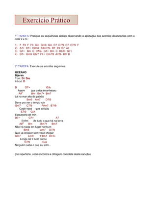 1
a
TAREFA: Pratique as seqüências abaixo observando a aplicação dos acordes dissonantes com a
nota 9 e 9-:
1) F F9 F F9 Gm Gm9 Gm C7 C7/9 C7 C7/9 F
2) A7+ D7+ C#m7 F#m7/9- B7 E9 E7 A7
3) G7+ Bm C D7/9- G7+ Bm C D7/9- G7+
4) D7+ Gm9 C6/7 F7+ Em7/9 A7/9- D9 D
2
a
TAREFA: Execute as estrofes seguintes:
OCEANO
Djavan
Tom: D / Dm
Introd. D
D G7+ G/A
Assim que o dia amanheceu
A#
O
Bm Bm7+ Bm7
Lá no mar alto da paixão
Bm6 Am7 D7/9
Dava pra ver o tempo ruir
Gm7 C7/9 F#m7 B7/9-
Cadê você que solidão
E7/9 G/A
Esquecera de min
D7+ G7+ A7
Enfim de tudo o que há na terra
A#
O
Bm Bm7+ Bm7
Não há nada em lugar nenhum
Bm6 Am7 D7/9
Que vá crescer sem você chegar
Gm7 C7/9 F#m7 B7/9-
Longe de ti tudo parou
E7/9 G/A
Ninguém sabe o que eu sofri...
(no repertório, você encontra a cifragem completa desta canção).
Exercício Prático
 