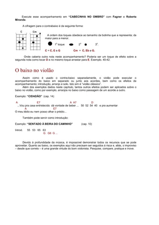 Execute esse acompanhamento em “CABECINHA NO OMBRO” com Fagner e Roberta
Miranda.
A cifragem para o contrabaixo é da seguinte forma:
A ordem dos toques obedece ao tamanho da bolinha que a representa; da
maior para a menor.
1
o
toque 2
o
3
o
.
C = C, E e G Cm = C, Eb e G.
Onde caberia outra nota neste acompanhamento? Poderia ser um toque de efeito sobre a
segunda nota como tocar D e no mesmo toque arrastar para E. Exemplo. 40-42.
O baixo no violão
Assim como é usado o contra-baixo separadamente, o violão pode executar o
acompanhamento do baixo em separado ou junto aos acordes, bem como os efeitos de
acompanhamento; introdução, arranjo e solo. Isto sim é “violão clássico”.
Além dos exemplos dados neste capítulo, tantos outros efeitos podem ser aplicados sobre o
baixo no violão, como por exemplo, arranjos no baixo como passagem de um acorde a outro.
Exemplo: “CIDADÃO” (cap. 14)
A E7 A A7 D
...Vou pra casa entristecido dá vontade de beber ... 50 52 54 40 e pra aumentar
A E7
O meu tédio eu nem posso olhar o prédio...
Também pode servir como introdução:
Exemplo: “SENTADO À BEIRA DO CAMINHO” (cap. 10)
Introd. 55 53 65 63
G G6 G ...
Devido à profundidade da música, é impossível demonstrar todos os recursos que se pode
aproveitar. Quanto ao baixo, os exemplos aqui não precisam ser seguidos à risca e, aliás, o improviso
– desde que correto – é uma grande virtude do bom violonista. Pesquise, compare, pratique e inove.
 