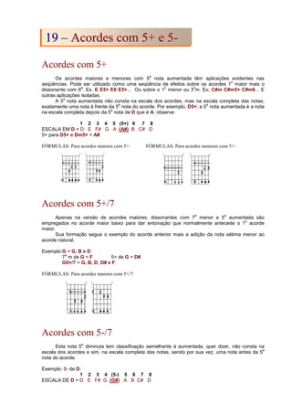 Acordes com 5+
Os acordes maiores e menores com 5
a
nota aumentada têm aplicações evidentes nas
seqüências. Pode ser utilizado como uma seqüência de efeitos sobre os acordes 1
o
maior mais o
dissonante com 6
a
. Ex. E E5+ E6 E5+... Ou sobre o 1
o
menor ou 3
o
m. Ex; C#m C#m5+ C#m6... E
outras aplicações isoladas.
A 5
a
nota aumentada não consta na escala dos acordes, mas na escala completa das notas,
exatamente uma nota à frente da 5
a
nota do acorde. Por exemplo, D5+; a 5
a
nota aumentada é a nota
na escala completa depois da 5
a
nota de D que é A. observe:
1 2 3 4 5 (5+) 6 7 8
ESCALA EM D = D E F# G A (A#) B C# D
5+ para D5+ e Dm5+ = A#
FÓRMULAS: Para acordes maiores com 5+: FÓRMULAS: Para acordes menores com 5+:
Acordes com 5+/7
Apenas na versão de acordes maiores, dissonantes com 7
a
menor e 5
a
aumentada são
empregados no acorde maior baixo para dar entonação que normalmente antecede o 1
o
acorde
maior.
Sua formação segue o exemplo do acorde anterior mais a adição da nota sétima menor ao
acorde natural.
Exemplo:G = G, B e D
7
a
m de G = F 5+ de G = D#
G5+/7 = G, B, D, D# e F.
FÓRMULAS: Para acordes maiores com 5+/7:
Acordes com 5-/7
Esta nota 5
a
diminuta tem classificação semelhante à aumentada, quer dizer, não consta na
escala dos acordes e sim, na escala completa das notas, sendo por sua vez, uma nota antes da 5
a
nota do acorde.
Exemplo: 5- de D:
1 2 3 4 (5-) 5 6 7 8
ESCALA DE D = D E F# G (G#) A B C# D
1
19
9 –
– A
Ac
co
or
rd
de
es
s c
co
om
m 5
5+
+ e
e 5
5-
-
 