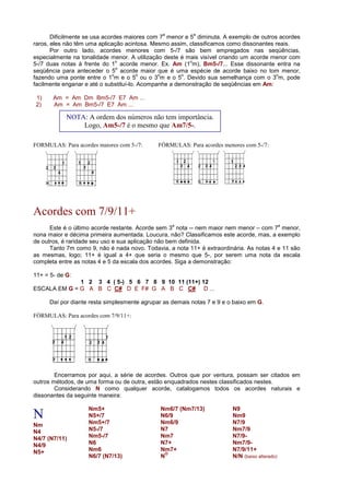 Dificilmente se usa acordes maiores com 7
a
menor e 5
a
diminuta. A exemplo de outros acordes
raros, eles não têm uma aplicação acintosa. Mesmo assim, classificamos como dissonantes reais.
Por outro lado, acordes menores com 5-/7 são bem empregados nas seqüências,
especialmente na tonalidade menor. A utilização deste é mais visível criando um acorde menor com
5-/7 duas notas à frente do 1
o
acorde menor. Ex. Am (1
o
m), Bm5-/7... Esse dissonante entra na
seqüência para anteceder o 5
o
acorde maior que é uma espécie de acorde baixo no tom menor,
fazendo uma ponte entre o 1
o
m e o 5
o
ou o 3
o
m e o 5
o
. Devido sua semelhança com o 3
o
m, pode
facilmente enganar e até o substituí-lo. Acompanhe a demonstração de seqüências em Am:
1) Am = Am Dm Bm5-/7 E7 Am ...
2) Am = Am Bm5-/7 E7 Am ...
FORMULAS: Para acordes maiores com 5-/7: FÓRMULAS: Para acordes menores com 5-/7:
Acordes com 7/9/11+
Este é o último acorde restante. Acorde sem 3
a
nota -- nem maior nem menor – com 7
a
menor,
nona maior e décima primeira aumentada. Loucura, não? Classificamos este acorde, mas, a exemplo
de outros, é raridade seu uso e sua aplicação não bem definida.
Tanto 7m como 9, não é nada novo. Todavia, a nota 11+ é extraordinária. As notas 4 e 11 são
as mesmas, logo; 11+ é igual a 4+ que seria o mesmo que 5-, por serem uma nota da escala
completa entre as notas 4 e 5 da escala dos acordes. Siga a demonstração:
11+ = 5- de G:
1 2 3 4 ( 5-) 5 6 7 8 9 10 11 (11+) 12
ESCALA EM G = G A B C C# D E F# G A B C C# D ...
Daí por diante resta simplesmente agrupar as demais notas 7 e 9 e o baixo em G.
FÓRMULAS: Para acordes com 7/9/11+:
Encerramos por aqui, a série de acordes. Outros que por ventura, possam ser citados em
outros métodos, de uma forma ou de outra, estão enquadrados nestes classificados nestes.
Considerando N como qualquer acorde, catalogamos todos os acordes naturais e
dissonantes da seguinte maneira:
N
Nm
N4
N4/7 (N7/11)
N4/9
N5+
Nm5+
N5+/7
Nm5+/7
N5-/7
Nm5-/7
N6
Nm6
N6/7 (N7/13)
Nm6/7 (Nm7/13)
N6/9
Nm6/9
N7
Nm7
N7+
Nm7+
N
O
N9
Nm9
N7/9
Nm7/9
N7/9-
Nm7/9-
N7/9/11+
N/N (baixo alterado)
NOTA: A ordem dos números não tem importância.
Logo, Am5-/7 é o mesmo que Am7/5-.
 