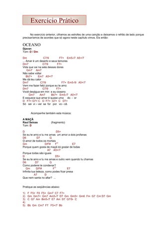 No exercício anterior, ciframos as estrofes de uma canção e deixamos o refrão de lado porque
precisaríamos de acordes que só agora neste capítulo vimos. Eis então:
OCEANO
Djavan
Tom: D / Dm
Dm C7/9 F7+ Em5-/7 A5+/7
... Amar é um deserto e seus temores
Dm7 C7/9 F7+
Vida que vai na sela dessas dores
Gm7 Am7
Não sabe voltar
Bb7+ Em7 A5+/7
Me dá teu calor
Dm7 C7/9 F7+ Em5-/9 A5+/7
Vem me fazer feliz porque eu te amo
Dm7 C7/9 F7+
Você deságua em min e eu oceano
Gm7 Am7 Bb7+ Em5-/7 A5+/7
E esquece que amar é quase uma do - or
D F7+ G7+ C D F7+ G7+ C D7+
Só sei vi – ver se for por vo - cê.
Acompanhe também esta música:
A MAÇÃ
Raul Seixas (fragmento)
Tom: D
D D5+
Se eu te amo e tu me amas um amor a dois profanas
D6 D7 G
O amor de todos os mortais
Gm D/F# F
O
E7
Porque quem gosta de maçã irá gostar de todas
A7 A5+/7
Porque todas são iguais
D D5+
Se eu te amo e tu me amas e outro vem quando tu chamas
D6 D7 G
Como poderei te condenar?
Gm D/F# F
O
E7
Infinita tua beleza, como podes ficar presa
A7 D
Que nem santa no altar? ...
Pratique as seqüências abaixo:
1) F F5+ F6 F5+ Gm7 C7 F7+
2) Gm Gm7+ Gm7 Am5-/7 D7 Gm Gm5+ Gm6 Fm G7 Cm D7 Gm
3) C G7 Am Bm5-/7 E7 Am D7 G7/9- C
4)
5) Bb Gm Cm7 F7 F5+/7 Bb
Exercício Prático
 