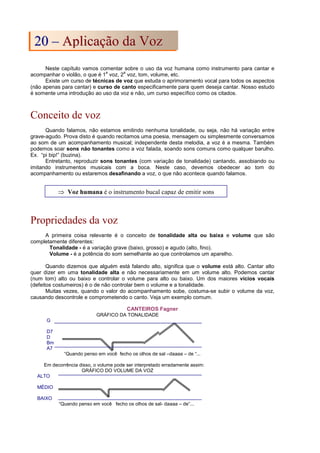 Neste capítulo vamos comentar sobre o uso da voz humana como instrumento para cantar e
acompanhar o violão, o que é 1
a
voz, 2
a
voz, tom, volume, etc.
Existe um curso de técnicas de voz que estuda o aprimoramento vocal para todos os aspectos
(não apenas para cantar) e curso de canto especificamente para quem deseja cantar. Nosso estudo
é somente uma introdução ao uso da voz e não, um curso específico como os citados.
Conceito de voz
Quando falamos, não estamos emitindo nenhuma tonalidade, ou seja, não há variação entre
grave-agudo. Prova disto é quando recitamos uma poesia, mensagem ou simplesmente conversamos
ao som de um acompanhamento musical; independente desta melodia, a voz é a mesma. Também
podemos soar sons não tonantes como a voz falada, soando sons comuns como qualquer barulho.
Ex. “pi bip!” (buzina).
Entretanto, reproduzir sons tonantes (com variação de tonalidade) cantando, assobiando ou
imitando instrumentos musicais com a boca. Neste caso, devemos obedecer ao tom do
acompanhamento ou estaremos desafinando a voz, o que não acontece quando falamos.
Propriedades da voz
A primeira coisa relevante é o conceito de tonalidade alta ou baixa e volume que são
completamente diferentes:
Tonalidade - é a variação grave (baixo, grosso) e agudo (alto, fino).
Volume - é a potência do som semelhante ao que controlamos um aparelho.
Quando dizemos que alguém está falando alto, significa que o volume está alto. Cantar alto
quer dizer em uma tonalidade alta e não necessariamente em um volume alto. Podemos cantar
(num tom) alto ou baixo e controlar o volume para alto ou baixo. Um dos maiores vícios vocais
(defeitos costumeiros) é o de não controlar bem o volume e a tonalidade.
Muitas vezes, quando o valor do acompanhamento sobe, costuma-se subir o volume da voz,
causando descontrole e comprometendo o canto. Veja um exemplo comum.
CANTEIROS Fagner
GRÁFICO DA TONALIDADE
G
D7
D
Bm
A7
“Quando penso em você fecho os olhos de sal –daaaa – de “...
Em decorrência disso, o volume pode ser interpretado erradamente assim:
GRÁFICO DO VOLUME DA VOZ
ALTO
MÉDIO
BAIXO
“Quando penso em você fecho os olhos de sal- daaaa – de”...
⇒ Voz humana é o instrumento bucal capaz de emitir sons
2
20
0 –
– A
Ap
pl
li
ic
ca
aç
çã
ão
o d
da
a V
Vo
oz
z
 