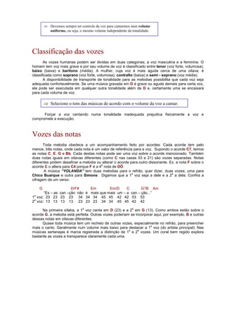 Classificação das vozes
As vozes humanas podem ser dividas em duas categorias; a voz masculina e a feminina. O
homem tem voz mais grave e por seu volume de voz é classificado entre tenor (voz forte, volumosa),
baixo (baixa) e barítono (média). A mulher, cuja voz é mais aguda cerca de uma oitava, é
classificada como soprano (voz forte, volumosa), contralto (baixa) e semi - soprano (voz média).
A disponibilidade de transporte de tonalidade para as melodias possibilita que cada voz seja
adequada confortavelmente. Se uma música gravada em D é grave ou aguda demais para certa voz,
ela pode ser executada em qualquer outra tonalidade além de D e, certamente uma se encaixará
para cada volume de voz.
Forçar a voz cantando numa tonalidade inadequada prejudica fisicamente a voz e
compromete a execução.
Vozes das notas
Toda melodia obedece a um acompanhamento feito por acordes. Cada acorde tem pelo
menos, três notas, onde cada nota é um valor de referência para a voz. Supondo o acorde C7, temos
as notas C, E, G e Bb. Cada destas notas pode ser uma voz sobre o acorde mencionado. Também
duas notas iguais em oitavas diferentes (como C nas casas 53 e 21) são vozes separadas. Notas
diferentes podem desafinar a melodia ou alterar o acorde para outro dissonante. Ex. a nota F sobre o
acorde C o altera para C4 porque F é a 4
a
nota de DÓ.
A música “YOLANDA” tem duas melodias para o refrão, quer dizer, duas vozes; uma para
Chico Buarque e outra para Simone. Digamos que a 1
a
voz seja a dele e a 2
a
a dela. Confira a
cifragem de um verso:
G D/F# Em Em/D C G?B Am
“Es – as can –ção não é mais que mais um – a can – ção...”
1
a
voz: 23 23 23 23 34 34 34 45 45 42 42 53 53
2
a
voz: 13 13 13 13 23 23 23 34 34 45 45 42 42
Na primeira sílaba, a 1
a
voz canta em D (23) e a 2
a
em G (13). Como ambos estão sobre o
acorde G, a melodia está perfeita. Outras vozes poderiam se incorporar aqui; por exemplo, B e outras
dessas notas em oitavas diferentes.
Quase toda música tem um recheio de outras vozes, especialmente no refrão, para preencher
mais o canto. Geralmente num volume mais baixo para destacar a 1
a
voz (do artista principal). Nas
músicas sertanejas é marca registrada a distinção de 1
a
e 2
a
vozes. Um coral bem regido explora
bastante as vozes e transparece claramente cada uma.
⇒ Devemos sempre ter controle da voz para cantarmos num volume
uniforme, ou seja, o mesmo volume independente da tonalidade.
⇒ Selecione o tom das músicas de acordo com o volume da voz a cantar.
 